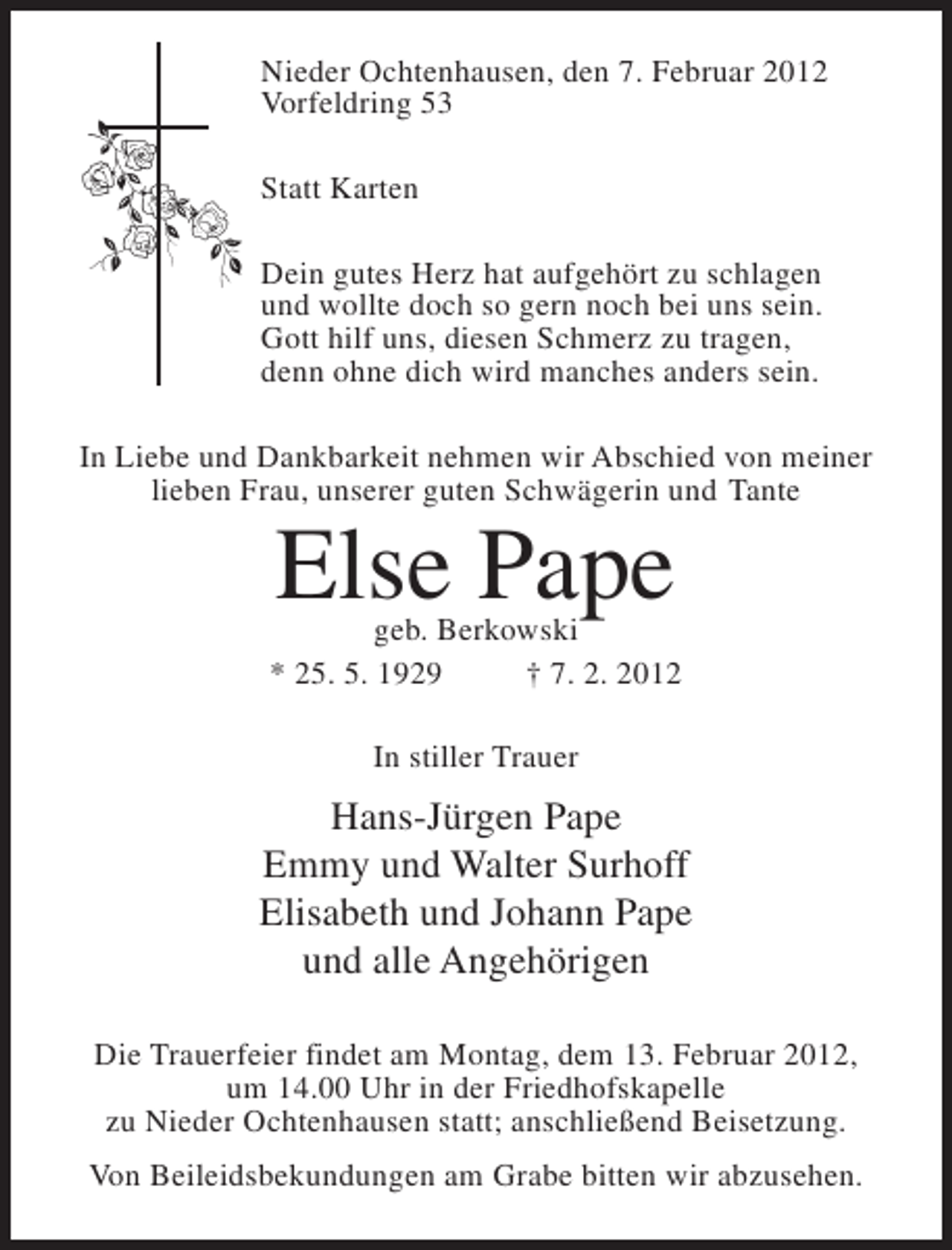 <p>Nieder Ochtenhausen, den 7. Februar 2012<br />Vorfeldring 53<br />Statt Karten<br />Dein gutes Herz hat aufgehört zu schlagen<br />und wollte doch so gern noch bei uns sein.<br />Gott hilf uns, diesen Schmerz zu tragen,<br />denn ohne dich wird manches anders sein.<br />In Liebe und Dankbarkeit nehmen wir Abschied von meiner<br />lieben Frau, unserer guten Schwägerin und Tante</p><p>Else Pape</p><p>geb. Berkowski<br />* 25. 5. 1929<br />† 7. 2. 2012<br />In stiller Trauer</p><p>Hans-Jürgen Pape<br />Emmy und Walter Surhoff<br />Elisabeth und Johann Pape<br />und alle Angehörigen<br />Die Trauerfeier findet am Montag, dem 13. Februar 2012,<br />um 14.00 Uhr in der Friedhofskapelle<br />zu Nieder Ochtenhausen statt; anschließend Beisetzung.<br />Von Beileidsbekundungen am Grabe bitten wir abzusehen.</p>