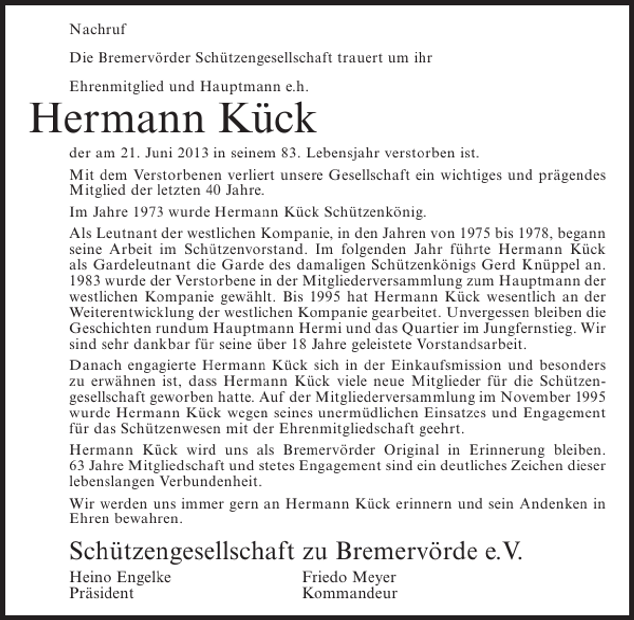 <p>Nachruf<br />Die Bremervörder Schützengesellschaft trauert um ihr<br />Ehrenmitglied und Hauptmann e.h.</p><p>Hermann Kück<br />der am 21. Juni 2013 in seinem 83. Lebensjahr verstorben ist.<br />Mit dem Verstorbenen verliert unsere Gesellschaft ein wichtiges und prägendes<br />Mitglied der letzten 40 Jahre.<br />Im Jahre 1973 wurde Hermann Kück Schützenkönig.<br />Als Leutnant der westlichen Kompanie, in den Jahren von 1975 bis 1978, begann<br />seine Arbeit im Schützenvorstand. Im folgenden Jahr führte Hermann Kück<br />als Gardeleutnant die Garde des damaligen Schützenkönigs Gerd Knüppel an.<br />1983 wurde der Verstorbene in der Mitgliederversammlung zum Hauptmann der<br />westlichen Kompanie gewählt. Bis 1995 hat Hermann Kück wesentlich an der<br />Weiterentwicklung der westlichen Kompanie gearbeitet. Unvergessen bleiben die<br />Geschichten rundum Hauptmann Hermi und das Quartier im Jungfernstieg. Wir<br />sind sehr dankbar für seine über 18 Jahre geleistete Vorstandsarbeit.<br />Danach engagierte Hermann Kück sich in der Einkaufsmission und besonders<br />zu erwähnen ist, dass Hermann Kück viele neue Mitglieder für die Schützen­<br />gesellschaft geworben hatte. Auf der Mitgliederversammlung im November 1995<br />wurde Hermann Kück wegen seines unermüdlichen Einsatzes und Engagement<br />für das Schützenwesen mit der Ehrenmitgliedschaft geehrt.<br />Hermann Kück wird uns als Bremervörder Original in Erinnerung bleiben.<br />63 Jahre Mitgliedschaft und stetes Engagement sind ein deutliches Zeichen dieser<br />lebenslangen Verbundenheit.<br />Wir werden uns immer gern an Hermann Kück erinnern und sein Andenken in<br />Ehren bewahren.</p><p>Schützengesellschaft zu Bremervörde e.V.<br />Heino Engelke<br />Präsident</p><p>Friedo Meyer<br />Kommandeur</p>