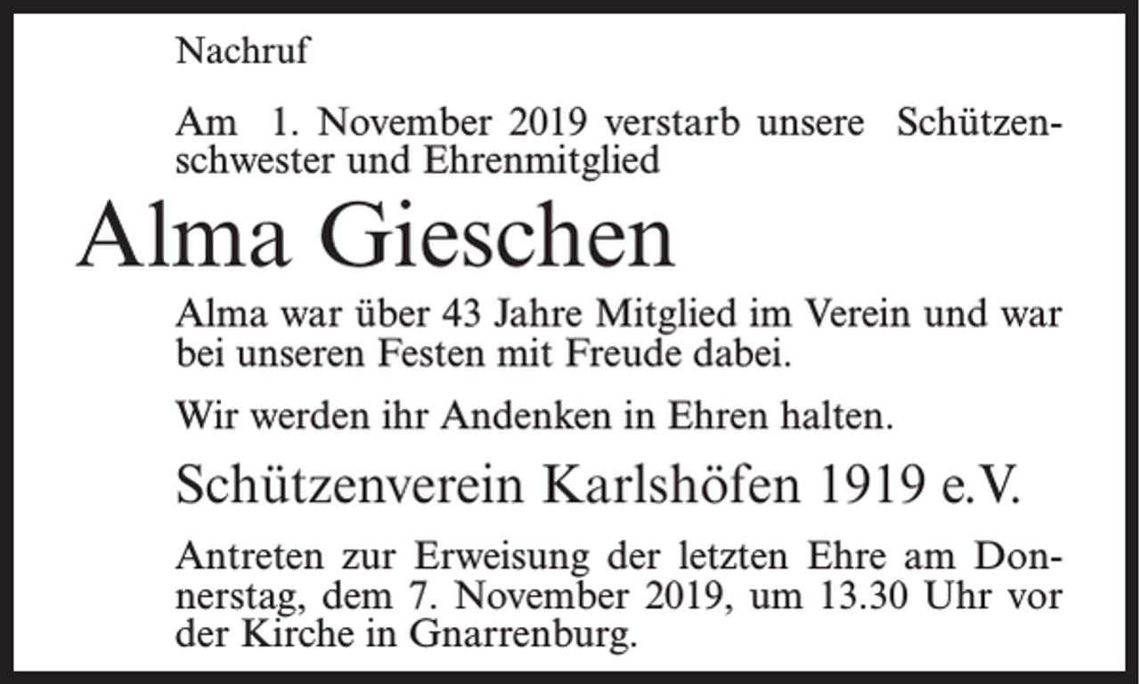 <p>Nachruf</p><p>Am 1. November 2019 verstarb unsere Schützenschwester und Ehrenmitglied</p><p>Alma Gieschen</p><p>Alma war über 43 Jahre Mitglied im Verein und war<br />bei unseren Festen mit Freude dabei.<br />Wir werden ihr Andenken in Ehren halten.</p><p>Schützenverein Karlshöfen 1919 e.V.<br />Antreten zur Erweisung der letzten Ehre am Donnerstag, dem 7. November 2019, um 13.30 Uhr vor<br />der Kirche in Gnarrenburg.</p>