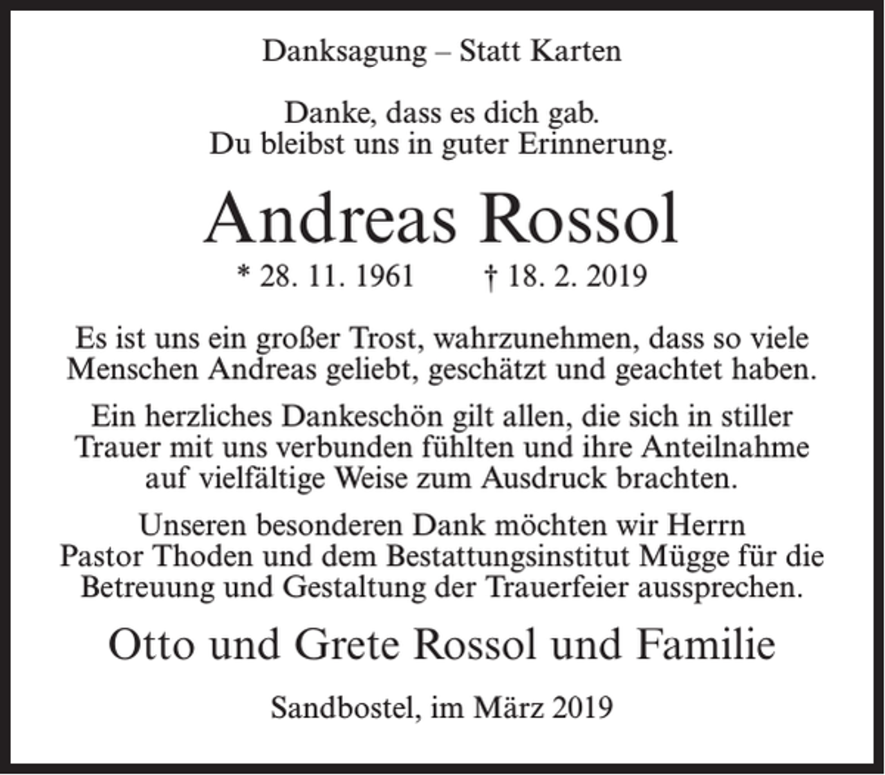 <p>Danksagung – Statt Karten<br />Danke, dass es dich gab.<br />Du bleibst uns in guter Erinnerung.</p><p>Andreas Rossol<br />* 28. 11. 1961</p><p>† 18. 2. 2019</p><p>Es ist uns ein großer Trost, wahrzunehmen, dass so viele<br />Menschen Andreas geliebt, geschätzt und geachtet haben.<br />Ein herzliches Dankeschön gilt allen, die sich in stiller<br />Trauer mit uns verbunden fühlten und ihre Anteilnahme<br />auf vielfältige Weise zum Ausdruck brachten.<br />Unseren besonderen Dank möchten wir Herrn<br />Pastor Thoden und dem Bestattungsinstitut Mügge für die<br />Betreuung und Gestaltung der Trauerfeier aussprechen.</p><p>Otto und Grete Rossol und Familie<br />Sandbostel, im März 2019</p>