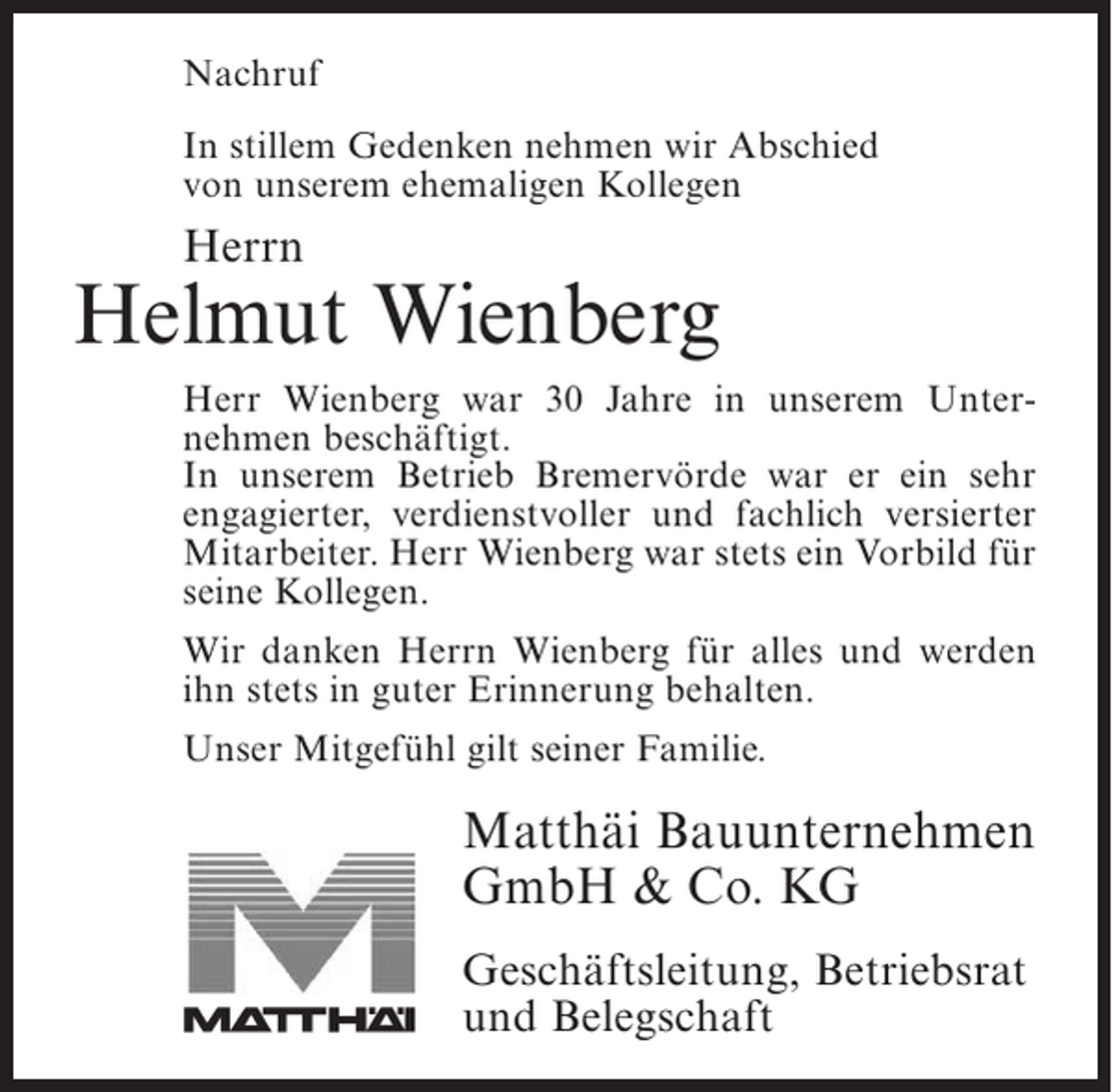 <p>Nachruf</p><p>Nachruf</p><p>In stillem Gedenken nehmen wir Abschied<br />In stillem Gedenken nehmen<br />unserem ehemaligen Kollegen wir Abschied</p><p>von</p><p>von unserem ehemaligen Kollegen</p><p>Herrn<br />Herrn</p><p>Jonny Bostelmann<br />Helmut Wienberg<br />Herr Bostelmann war 18 Jahre in unserem Unternehmen<br />Herr Wienberg war 30 Jahre in unserem Unter­<br />alsnehmen beschäftigt.<br />Facharbeiter beschäftigt. In unserem Betrieb<br />Bremervörde war er ein sehr engagierter, verdienstvoller<br />In unserem Betrieb Bremervörde war er ein sehr<br />und fachlich versierter Mitarbeiter, fachlich versierter<br />engagierter, verdienstvoller und der durch seine<br />hilfsbereite Art Herrsein freundliches Wesen geschätzt<br />Mitarbeiter. und Wienberg war stets ein Vorbild für<br />wurde. Kollegen.<br />seine</p><p>Wir danken Herrn Wienberg für alles und werden</p><p>Wir danken Herrn Bostelmann für alles und werden ihn<br />ihn stets in guter Erinnerung behalten.<br />stets in guter Erinnerung behalten.</p><p>Unser Mitgefühl gilt seiner Familie.</p><p>Unser Mitgefühl gilt seiner Familie.</p><p>Matthäi Bauunternehmen<br />Matthäi<br />GmbH &amp;&amp;Bauunternehmen<br />Co. KG<br />GmbH Co. KG<br />Geschäftsleitung, Betriebsrat<br />Geschäftsleitung, Betriebsrat<br />und Belegschaft<br />und Belegschaft</p>