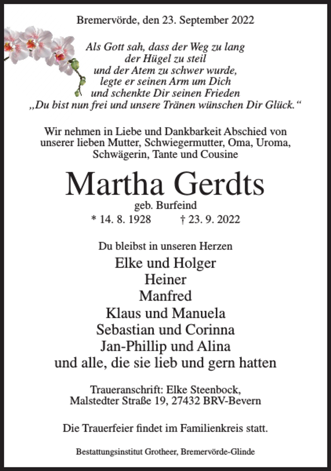 <p>Bremervörde, den 23. September 2022<br />Als Gott sah, dass der Weg zu lang<br />der Hügel zu steil<br />und der Atem zu schwer wurde,<br />legte er seinen Arm um Dich<br />und schenkte Dir seinen Frieden<br />,,Du bist nun frei und unsere Tränen wünschen Dir Glück.“<br />Wir nehmen in Liebe und Dankbarkeit Abschied von<br />unserer lieben Mutter, Schwiegermutter, Oma, Uroma,<br />Schwägerin, Tante und Cousine</p><p>Martha Gerdts<br />geb. Burfeind<br />* 14. 8. 1928<br />† 23. 9. 2022<br />Du bleibst in unseren Herzen</p><p>Elke und Holger<br />Heiner<br />Manfred<br />Klaus und Manuela<br />Sebastian und Corinna<br />Jan-Phillip und Alina<br />und alle, die sie lieb und gern hatten<br />Traueranschrift: Elke Steenbock,<br />Malstedter Straße 19, 27432 BRV-Bevern<br />Die Trauerfeier findet im Familienkreis statt.<br />Bestattungsinstitut Grotheer, Bremervörde-Glinde</p>