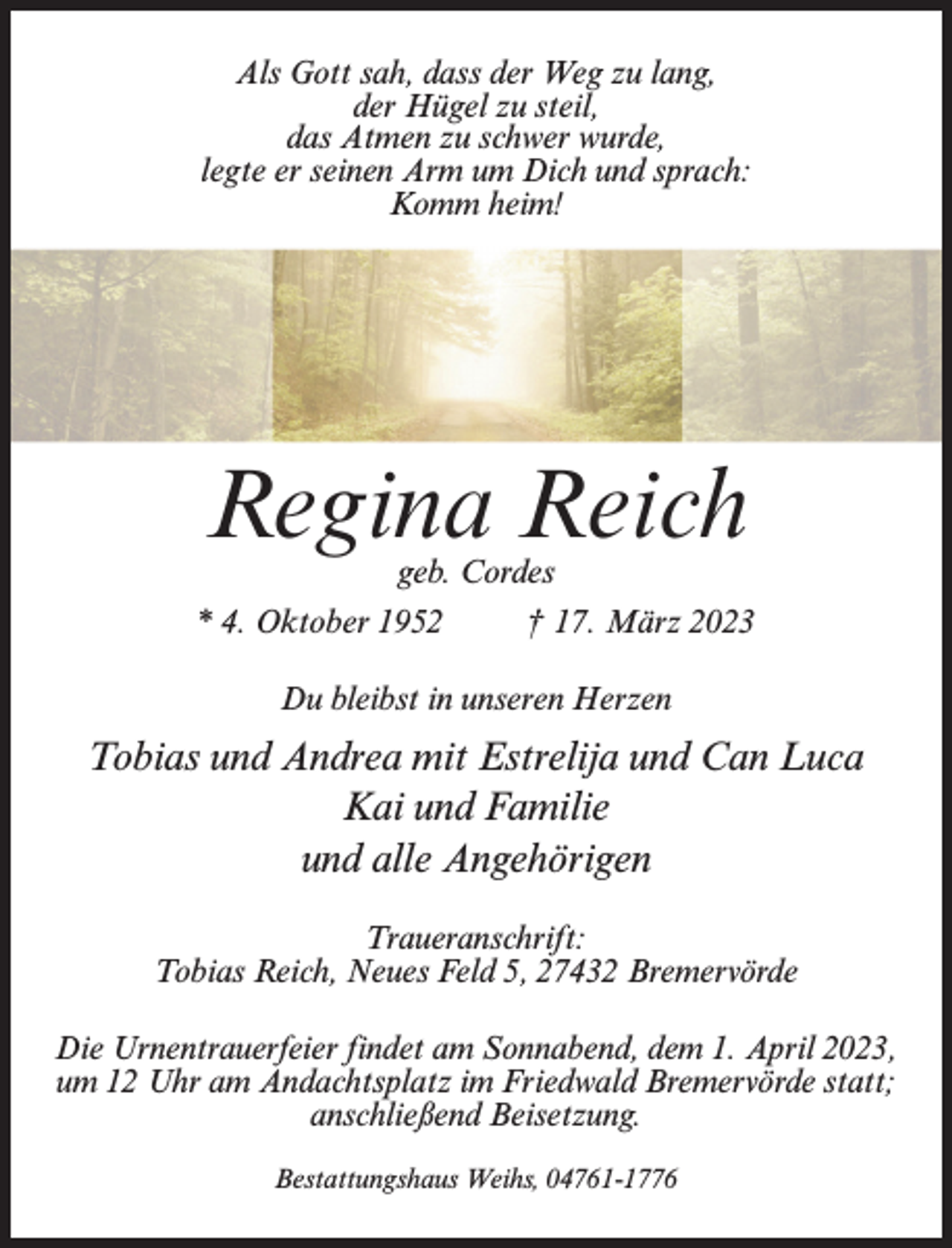 <p>Als Gott sah, dass der Weg zu lang,<br />der Hügel zu steil,<br />das Atmen zu schwer wurde,<br />legte er seinen Arm um Dich und sprach:<br />Komm heim!</p><p>Regina Reich<br />geb. Cordes</p><p>* 4. Oktober 1952 † 17. März 2023<br />Du bleibst in unseren Herzen</p><p>Tobias und Andrea mit Estrelija und Can Luca<br />Kai und Familie<br />und alle Angehörigen<br />Traueranschrift:<br />Tobias Reich, Neues Feld 5, 27432 Bremervörde<br />Die Urnentrauerfeier findet am Sonnabend, dem 1. April 2023,<br />um 12 Uhr am Andachtsplatz im Friedwald Bremervörde statt;<br />anschließend Beisetzung.<br />Bestattungshaus Weihs, 04761-1776</p>