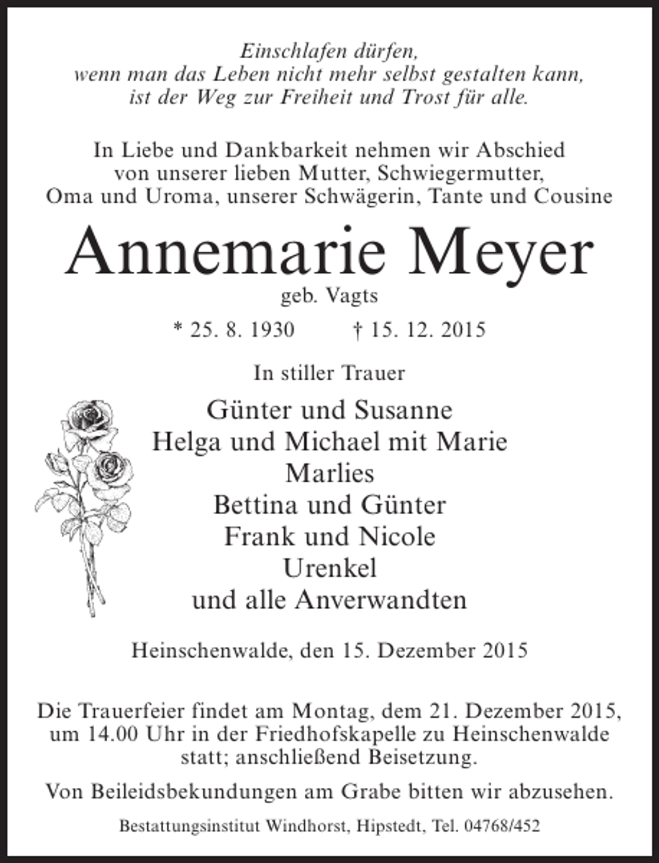 <p>Einschlafen dürfen,<br />wenn man das Leben nicht mehr selbst gestalten kann,<br />ist der Weg zur Freiheit und Trost für alle.<br />In Liebe und Dankbarkeit nehmen wir Abschied<br />von unserer lieben Mutter, Schwiegermutter,<br />Oma und Uroma, unserer Schwägerin, Tante und Cousine</p><p>Annemarie Meyer<br />geb. Vagts</p><p>* 25. 8. 1930 † 15. 12. 2015<br />In stiller Trauer</p><p>Günter und Susanne<br />Helga und Michael mit Marie<br />Marlies<br />Bettina und Günter<br />Frank und Nicole<br />Urenkel<br />und alle Anverwandten<br />Heinschenwalde, den 15. Dezember 2015<br />Die Trauerfeier findet am Montag, dem 21. Dezember 2015,<br />um 14.00 Uhr in der Friedhofskapelle zu Heinschenwalde<br />statt; anschließend Beisetzung.<br />Von Beileidsbekundungen am Grabe bitten wir abzusehen.<br />Bestattungsinstitut Windhorst, Hipstedt, Tel. 04768/452</p>