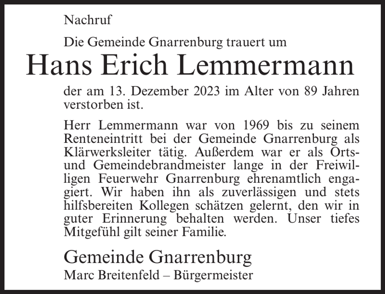 <p>Nachruf<br />Die Gemeinde Gnarrenburg trauert um</p><p>Hans Erich Lemmermann<br />der am 13. Dezember 2023 im Alter von 89 Jahren<br />verstorben ist.<br />Herr Lemmermann war von 1969 bis zu seinem<br />Renteneintritt bei der Gemeinde Gnarrenburg als<br />Klärwerksleiter tätig. Außerdem war er als Ortsund Gemeindebrandmeister lange in der Freiwilligen Feuerwehr Gnarrenburg ehrenamtlich engagiert. Wir haben ihn als zuverlässigen und stets<br />hilfsbereiten Kollegen schätzen gelernt, den wir in<br />guter Erinnerung behalten werden. Unser tiefes<br />Mitgefühl gilt seiner Familie.</p><p>Gemeinde Gnarrenburg</p><p>Marc Breitenfeld – Bürgermeister</p>