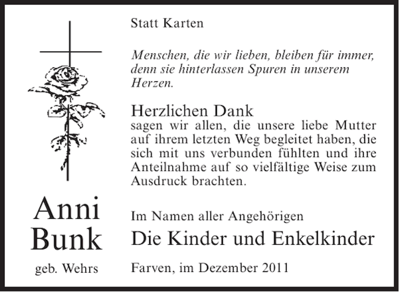 <p>Statt Karten<br />Menschen, die wir lieben, bleiben für immer,<br />denn sie hinterlassen Spuren in unserem<br />Herzen.</p><p>Herzlichen Dank</p><p>sagen wir allen, die unsere liebe Mutter<br />auf ihrem letzten Weg begleitet haben, die<br />sich mit uns verbunden fühlten und ihre<br />Anteilnahme auf so vielfältige Weise zum<br />Ausdruck brachten.</p><p>Anni<br />Bunk<br />geb. Wehrs</p><p>Im Namen aller Angehörigen</p><p>Die Kinder und Enkelkinder<br />Farven, im Dezember 2011</p>