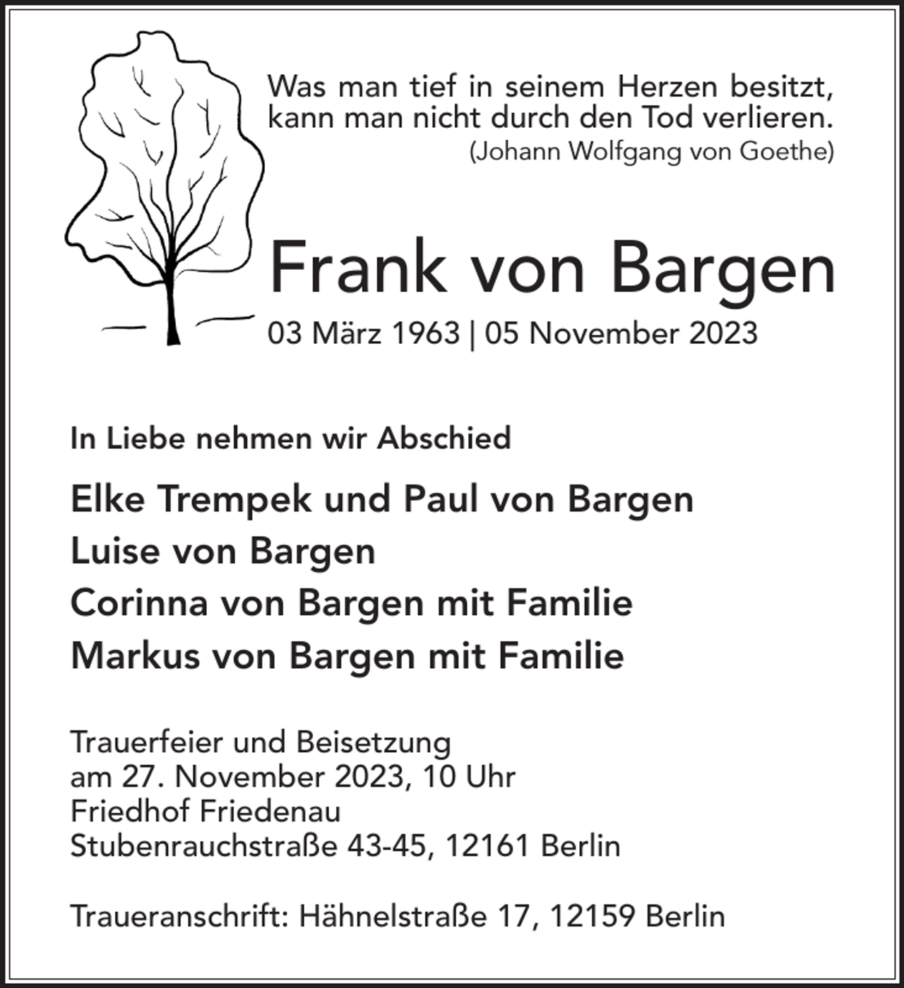 <p>Was man tief in seinem Herzen besitzt,<br />kann man nicht durch den Tod verlieren.<br />(Johann Wolfgang von Goethe)</p><p>Frank von Bargen<br />03 März 1963 | 05 November 2023<br />In Liebe nehmen wir Abschied</p><p>Elke Trempek und Paul von Bargen<br />Luise von Bargen<br />Corinna von Bargen mit Familie<br />Markus von Bargen mit Familie<br />Trauerfeier und Beisetzung<br />am 27. November 2023, 10 Uhr<br />Friedhof Friedenau<br />Stubenrauchstraße 43-45, 12161 Berlin<br />Traueranschrift: Hähnelstraße 17, 12159 Berlin</p>