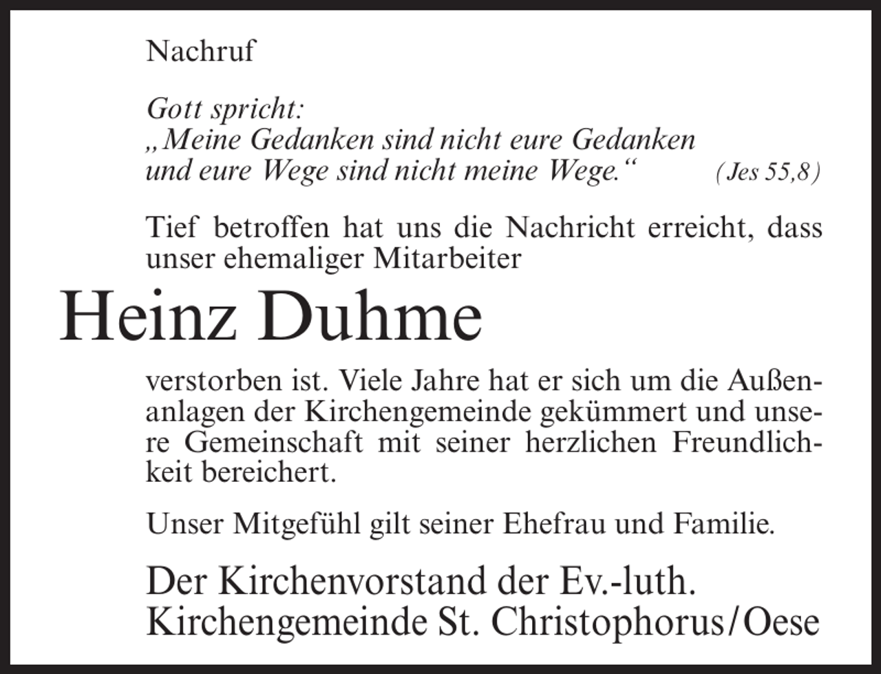 <p>Nachruf<br />Gott spricht:<br />„Meine Gedanken sind nicht eure Gedanken<br />und eure Wege sind nicht meine Wege.“<br />(Jes 55,8)<br />Tief betroffen hat uns die Nachricht erreicht, dass<br />unser ehemaliger Mitarbeiter</p><p>Heinz Duhme<br />verstorben ist. Viele Jahre hat er sich um die Außenanlagen der Kirchengemeinde gekümmert und unsere Gemeinschaft mit seiner herzlichen Freundlichkeit bereichert.<br />Unser Mitgefühl gilt seiner Ehefrau und Familie.</p><p>Der Kirchenvorstand der Ev.-luth.<br />Kirchengemeinde St. Christophorus/Oese</p>