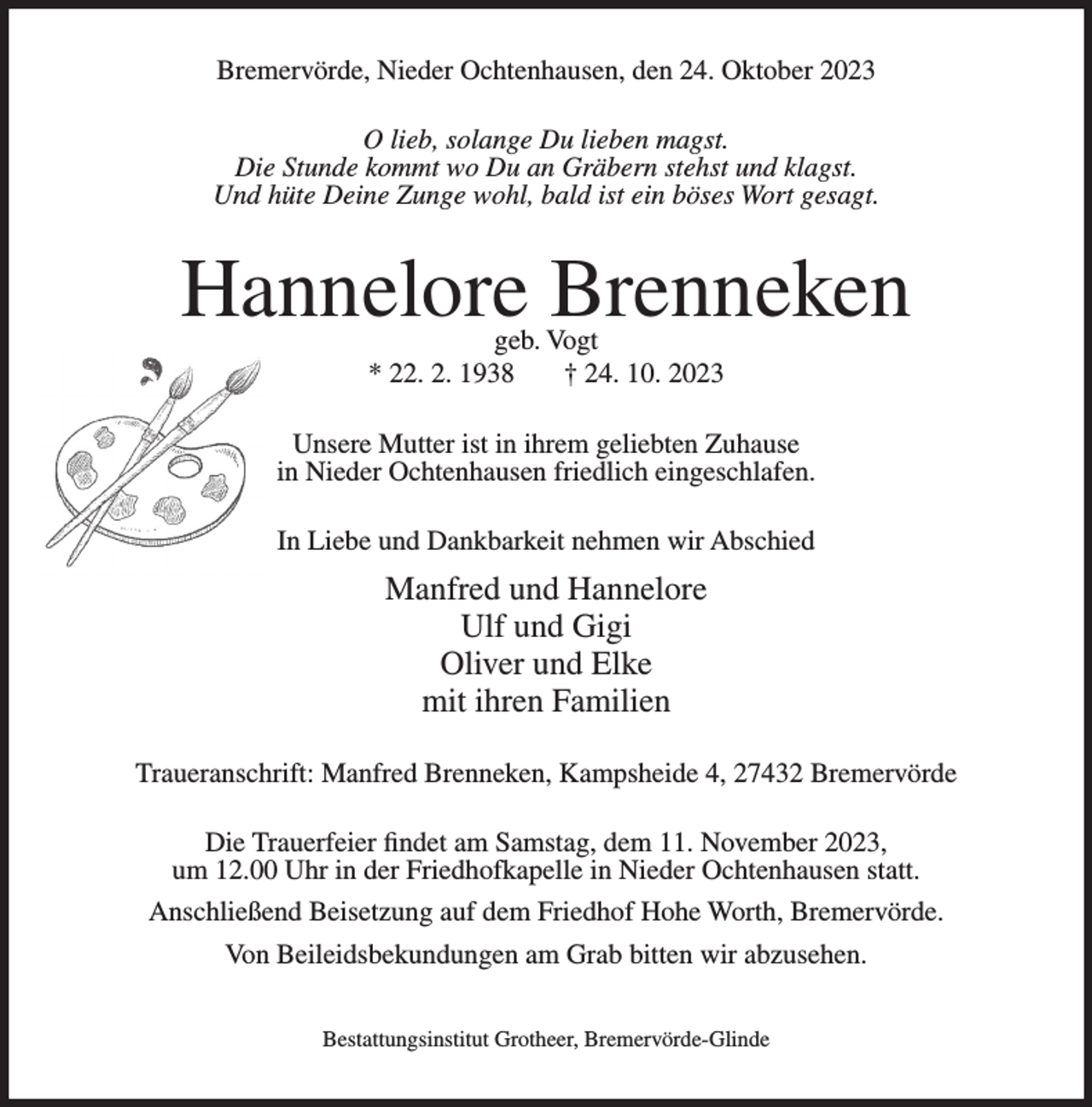 <p>Bremervörde, Nieder Ochtenhausen, den 24. Oktober 2023<br />O lieb, solange Du lieben magst.<br />Die Stunde kommt wo Du an Gräbern stehst und klagst.<br />Und hüte Deine Zunge wohl, bald ist ein böses Wort gesagt.</p><p>Hannelore Brenneken<br />geb. Vogt<br />* 22. 2. 1938<br />† 24. 10. 2023</p><p>Unsere Mutter ist in ihrem geliebten Zuhause<br />in Nieder Ochtenhausen friedlich eingeschlafen.<br />In Liebe und Dankbarkeit nehmen wir Abschied</p><p>Manfred und Hannelore<br />Ulf und Gigi<br />Oliver und Elke<br />mit ihren Familien<br />Traueranschrift: Manfred Brenneken, Kampsheide 4, 27432 Bremervörde<br />Die Trauerfeier findet am Samstag, dem 11. November 2023,<br />um 12.00 Uhr in der Friedhofkapelle in Nieder Ochtenhausen statt.<br />Anschließend Beisetzung auf dem Friedhof Hohe Worth, Bremervörde.<br />Von Beileidsbekundungen am Grab bitten wir abzusehen.<br />Bestattungsinstitut Grotheer, Bremervörde-Glinde</p>