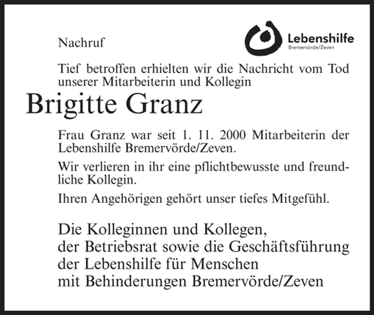 <p>Nachruf Tief betroffen erhielten wir die Nachricht vom Tod unserer Mitarbeiterin und Kollegin</p><p>Brigitte Granz<br />Frau Granz war seit 1. 11. 2000 Mitarbeiterin der Lebenshilfe Bremervörde/Zeven. Wir verlieren in ihr eine pflichtbewusste und freundliche Kollegin. Ihren Angehörigen gehört unser tiefes Mitgefühl.</p><p>Die Kolleginnen und Kollegen, der Betriebsrat sowie die Geschäftsführung der Lebenshilfe für Menschen mit Behinderungen Bremervörde/Zeven</p>