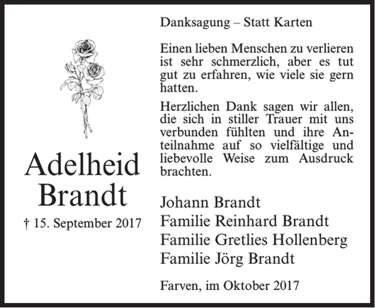 <p>Danksagung – Statt Karten</p><p>Adelheid<br />Brandt<br />† 15. September 2017</p><p>Einen lieben Menschen zu verlieren<br />ist sehr schmerzlich, aber es tut<br />gut zu erfahren, wie viele sie gern<br />hatten.<br />Herzlichen Dank sagen wir allen,<br />die sich in stiller Trauer mit uns<br />verbunden fühlten und ihre Anteilnahme auf so vielfältige und<br />liebevolle Weise zum Ausdruck<br />brachten.</p><p>Johann Brandt<br />Familie Reinhard Brandt<br />Familie Gretlies Hollenberg<br />Familie Jörg Brandt<br />Farven, im Oktober 2017</p>