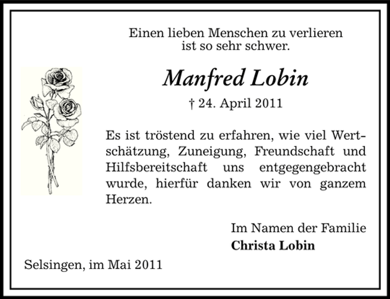 <p>Einen lieben Menschen zu verlieren ist so sehr schwer.</p><p>Manfred Lobin<br />† 24. April 2011 Es ist tröstend zu erfahren, wie viel Wertschätzung, Zuneigung, Freundschaft und Hilfsbereitschaft uns entgegengebracht wurde, hierfür danken wir von ganzem Herzen. Im Namen der Familie Christa Lobin Selsingen, im Mai 2011</p>