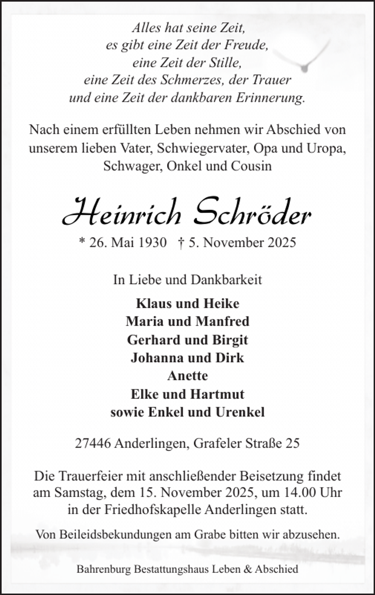 <p>Alles hat seine Zeit,<br />es gibt eine Zeit der Freude,<br />eine Zeit der Stille,<br />eine Zeit des Schmerzes, der Trauer<br />und eine Zeit der dankbaren Erinnerung.<br />Nach einem erfüllten Leben nehmen wir Abschied von<br />unserem lieben Vater, Schwiegervater, Opa und Uropa,<br />Schwager, Onkel und Cousin</p><p>Heinrich Schröder<br />* 26. Mai 1930 † 5. November 2025<br />In Liebe und Dankbarkeit<br />Klaus und Heike<br />Maria und Manfred<br />Gerhard und Birgit<br />Johanna und Dirk<br />Anette<br />Elke und Hartmut<br />sowie Enkel und Urenkel<br />27446 Anderlingen, Grafeler Straße 25<br />Die Trauerfeier mit anschließender Beisetzung findet<br />am Samstag, dem 15. November 2025, um 14.00 Uhr<br />in der Friedhofskapelle Anderlingen statt.<br />Von Beileidsbekundungen am Grabe bitten wir abzusehen.<br />Bahrenburg Bestattungshaus Leben &amp; Abschied</p>