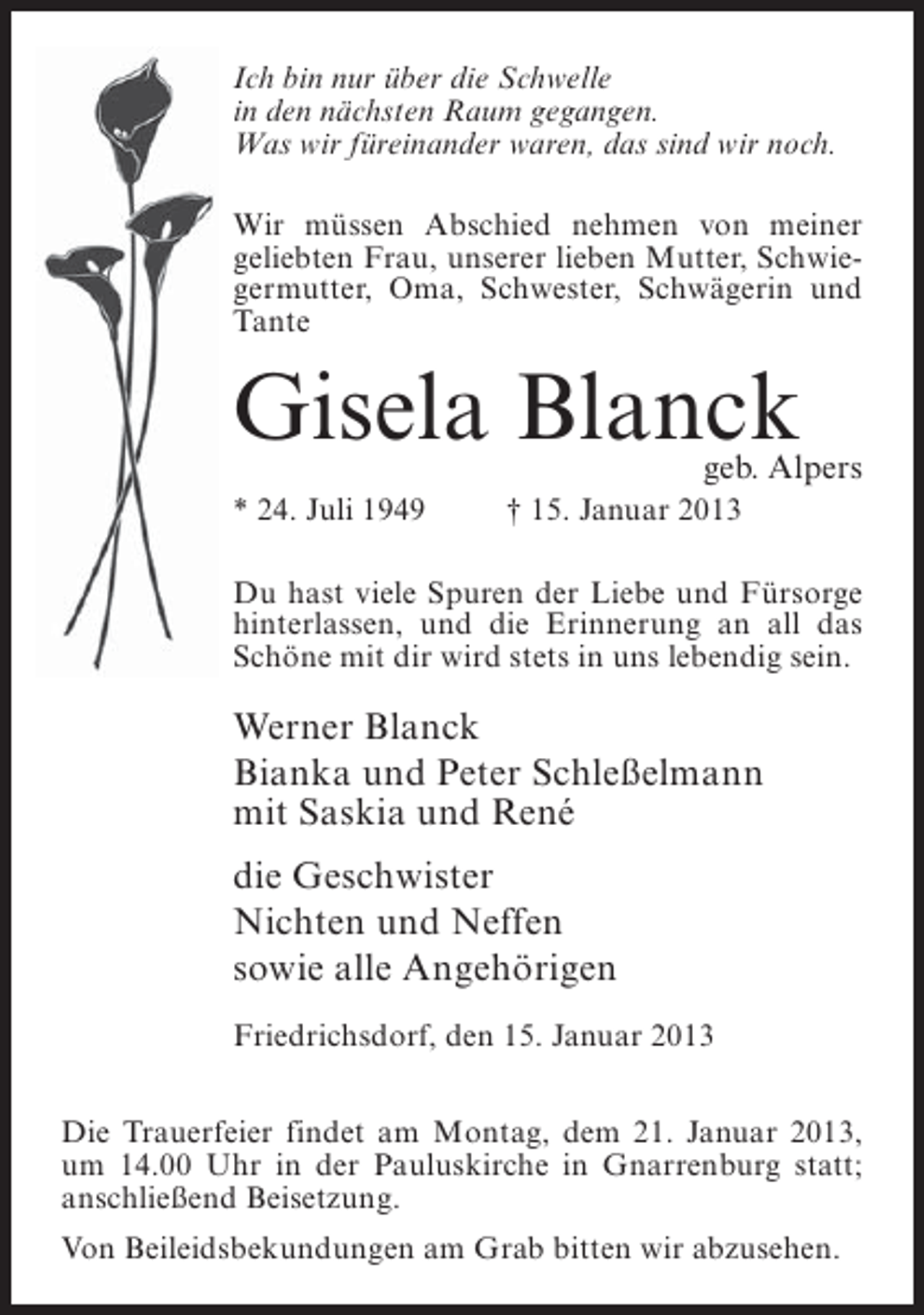 <p>Ich bin nur über die Schwelle<br />in den nächsten Raum gegangen.<br />Was wir füreinander waren, das sind wir noch.<br />Wir müssen Abschied nehmen von meiner<br />geliebten Frau, unserer lieben Mutter, Schwiegermutter, Oma, Schwester, Schwägerin und<br />Tante</p><p>Gisela Blanck</p><p>geb. Alpers</p><p>* 24. Juli 1949</p><p>† 15. Januar 2013</p><p>Du hast viele Spuren der Liebe und Fürsorge<br />hinterlassen, und die Erinnerung an all das<br />Schöne mit dir wird stets in uns lebendig sein.</p><p>Werner Blanck<br />Bianka und Peter Schleßelmann<br />mit Saskia und René<br />die Geschwister<br />Nichten und Neffen<br />sowie alle Angehörigen<br />Friedrichsdorf, den 15. Januar 2013<br />Die Trauerfeier findet am Montag, dem 21. Januar 2013,<br />um 14.00 Uhr in der Pauluskirche in Gnarrenburg statt;<br />anschließend Beisetzung.<br />Von Beileidsbekundungen am Grab bitten wir abzusehen.</p>