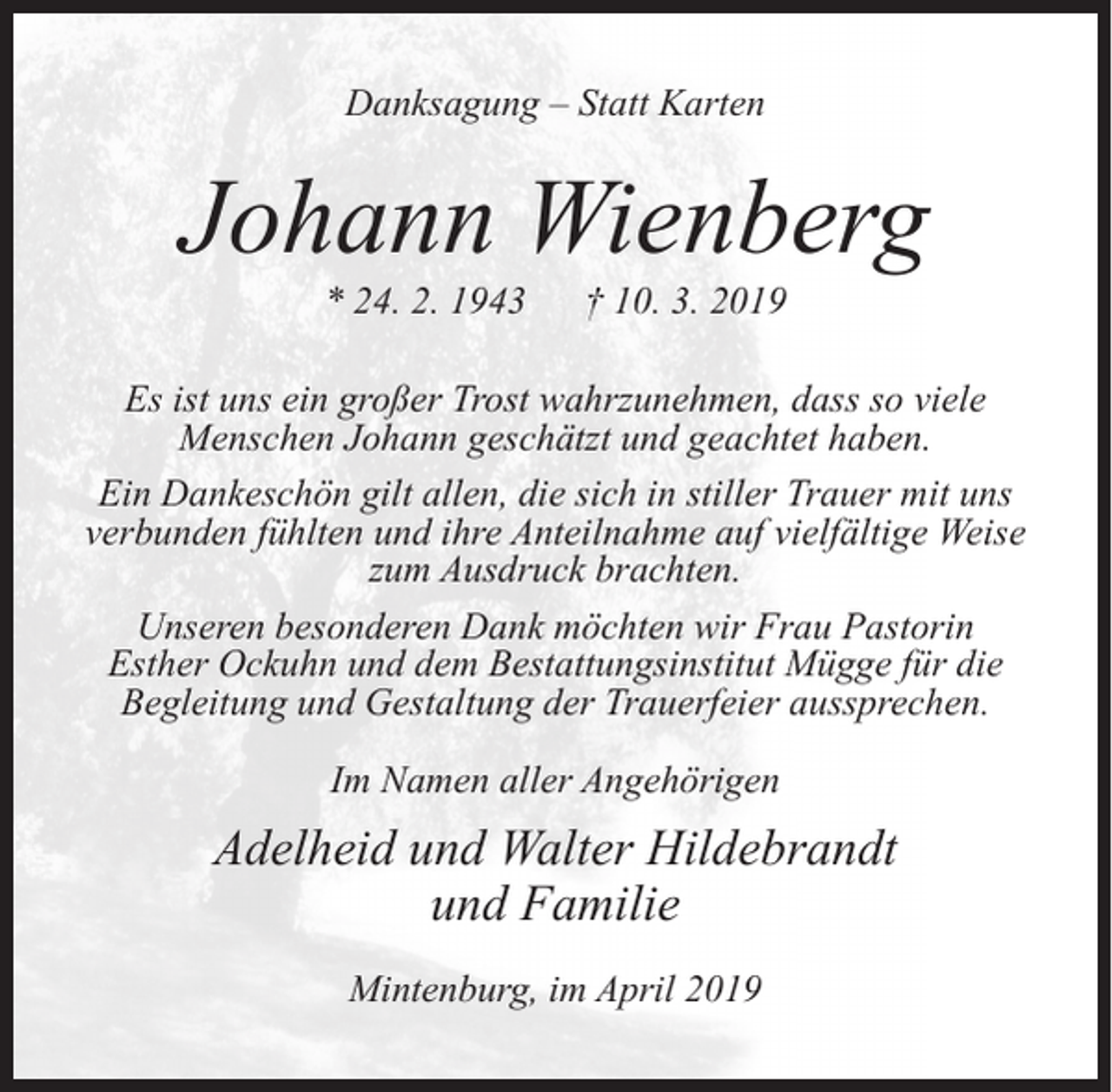 <p>Danksagung – Statt Karten</p><p>Johann Wienberg<br />* 24. 2. 1943</p><p>† 10. 3. 2019</p><p>Es ist uns ein großer Trost wahrzunehmen, dass so viele<br />Menschen Johann geschätzt und geachtet haben.<br />Ein Dankeschön gilt allen, die sich in stiller Trauer mit uns<br />verbunden fühlten und ihre Anteilnahme auf vielfältige Weise<br />zum Ausdruck brachten.<br />Unseren besonderen Dank möchten wir Frau Pastorin<br />Esther Ockuhn und dem Bestattungsinstitut Mügge für die<br />Begleitung und Gestaltung der Trauerfeier aussprechen.<br />Im Namen aller Angehörigen</p><p>Adelheid und Walter Hildebrandt<br />und Familie<br />Mintenburg, im April 2019</p>