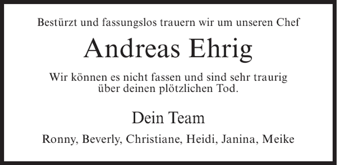 <p>Bestürzt und fassungslos trauern wir um unseren Chef</p><p>Andreas Ehrig<br />Wir können es nicht fassen und sind sehr traurig<br />über deinen plötzlichen Tod.</p><p>Dein Team<br />Ronny, Beverly, Christiane, Heidi, Janina, Meike</p>