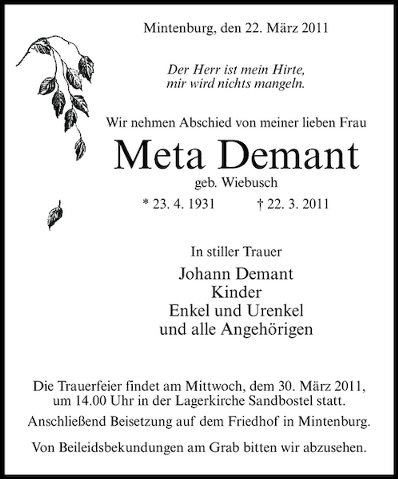 <p>Mintenburg, den 22. März 2011 Der Herr ist mein Hirte, mir wird nichts mangeln. Wir nehmen Abschied von meiner lieben Frau</p><p>Meta Demant<br />geb. Wiebusch * 23. 4. 1931 † 22. 3. 2011 In stiller Trauer</p><p>Johann Demant Kinder Enkel und Urenkel und alle Angehörigen</p><p>Die Trauerfeier findet am Mittwoch, dem 30. März 2011, um 14.00 Uhr in der Lagerkirche Sandbostel statt. Anschließend Beisetzung auf dem Friedhof in Mintenburg. Von Beileidsbekundungen am Grab bitten wir abzusehen.</p>