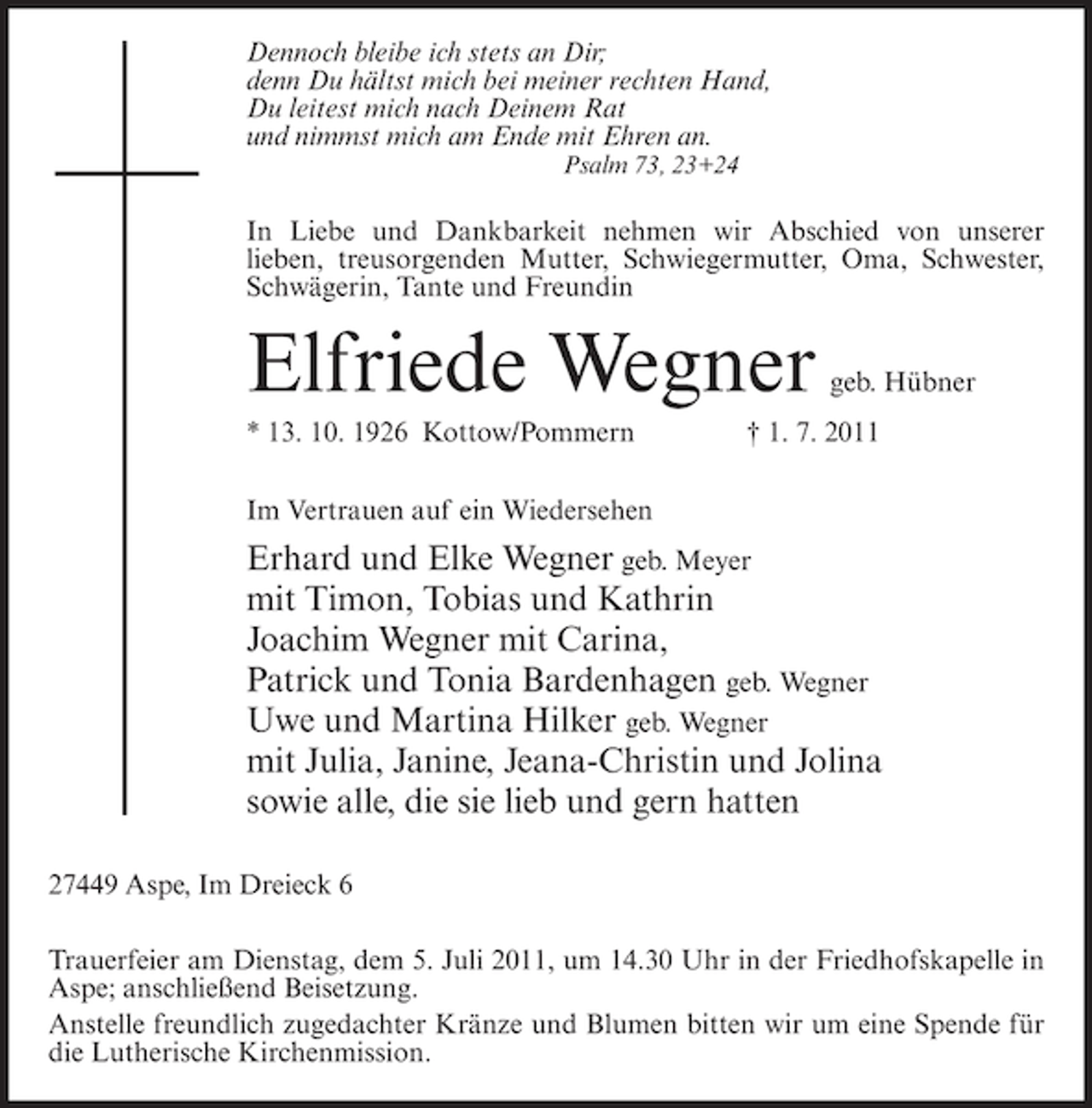 <p>Dennoch bleibe ich stets an Dir;<br />denn Du hältst mich bei meiner rechten Hand,<br />Du leitest mich nach Deinem Rat<br />und nimmst mich am Ende mit Ehren an.<br />Psalm 73, 23+24</p><p>In Liebe und Dankbarkeit nehmen wir Abschied von unserer<br />lieben, treusorgenden Mutter, Schwiegermutter, Oma, Schwester,<br />Schwägerin, Tante und Freundin</p><p>Elfriede Wegner<br />* 13. 10. 1926 Kottow/Pommern</p><p>geb. Hübner</p><p>† 1. 7. 2011</p><p>Im Vertrauen auf ein Wiedersehen</p><p>Erhard und Elke Wegner geb. Meyer<br />mit Timon, Tobias und Kathrin<br />Joachim Wegner mit Carina,<br />Patrick und Tonia Bardenhagen geb. Wegner<br />Uwe und Martina Hilker geb. Wegner<br />mit Julia, Janine, Jeana-Christin und Jolina<br />sowie alle, die sie lieb und gern hatten<br />27449 Aspe, Im Dreieck 6<br />Trauerfeier am Dienstag, dem 5. Juli 2011, um 14.30 Uhr in der Friedhofskapelle in<br />Aspe; anschließend Beisetzung.<br />Anstelle freundlich zugedachter Kränze und Blumen bitten wir um eine Spende für<br />die Lutherische Kirchenmission.</p>