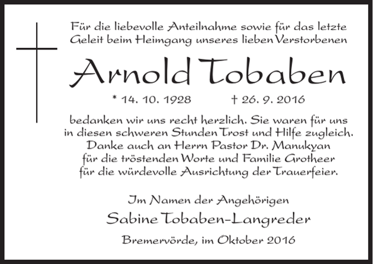 <p>Für die liebevolle Anteilnahme sowie für das letzte<br />Geleit beim Heimgang unseres lieben Verstorbenen</p><p>Arnold Tobaben<br />* 14. 10. 1928 † 26. 9. 2016</p><p>bedanken wir uns recht herzlich. Sie waren für uns<br />in diesen schweren Stunden Trost und Hilfe zugleich.<br />Danke auch an Herrn Pastor Dr. Manukyan<br />für die tröstenden Worte und Familie Grotheer<br />für die würdevolle Ausrichtung der Trauerfeier.<br />Im Namen der Angehörigen</p><p>Sabine Tobaben-Langreder<br />Bremervörde, im Oktober 2016</p>