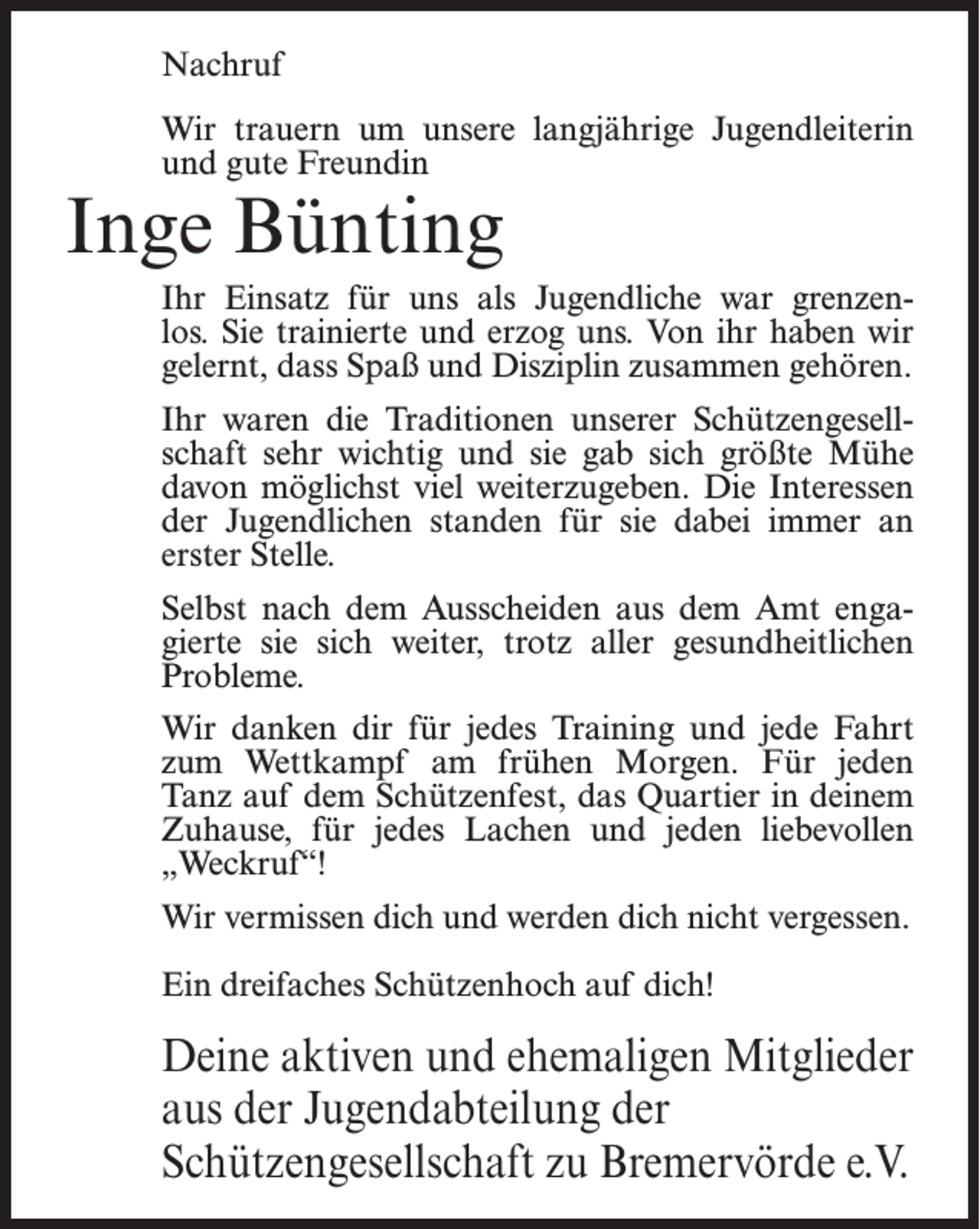 <p>Nachruf<br />Wir trauern um unsere langjährige Jugendleiterin<br />und gute Freundin</p><p>Inge Bünting</p><p>Ihr Einsatz für uns als Jugendliche war grenzenlos. Sie trainierte und erzog uns. Von ihr haben wir<br />gelernt, dass Spaß und Disziplin zusammen gehören.<br />Ihr waren die Traditionen unserer Schützengesellschaft sehr wichtig und sie gab sich größte Mühe<br />davon möglichst viel weiterzugeben. Die Interessen<br />der Jugendlichen standen für sie dabei immer an<br />erster Stelle.<br />Selbst nach dem Ausscheiden aus dem Amt engagierte sie sich weiter, trotz aller gesundheitlichen<br />Probleme.<br />Wir danken dir für jedes Training und jede Fahrt<br />zum Wettkampf am frühen Morgen. Für jeden<br />Tanz auf dem Schützenfest, das Quartier in deinem<br />Zuhause, für jedes Lachen und jeden liebevollen<br />„Weckruf“!<br />Wir vermissen dich und werden dich nicht vergessen.<br />Ein dreifaches Schützenhoch auf dich!</p><p>Deine aktiven und ehemaligen Mitglieder<br />aus der Jugendabteilung der<br />Schützengesellschaft zu Bremervörde e.V.</p>