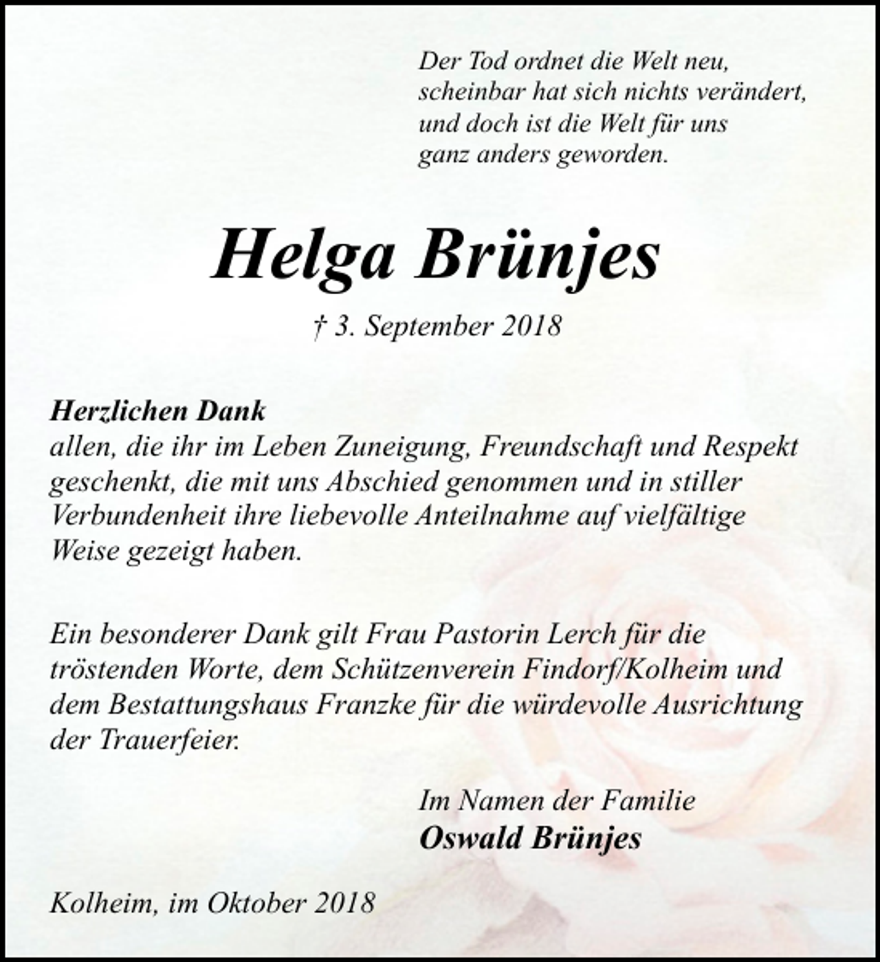 <p>Der Tod ordnet die Welt neu,<br />scheinbar hat sich nichts verändert,<br />und doch ist die Welt für uns<br />ganz anders geworden.</p><p>Helga Brünjes<br />† 3. September 2018<br />Herzlichen Dank<br />allen, die ihr im Leben Zuneigung, Freundschaft und Respekt<br />geschenkt, die mit uns Abschied genommen und in stiller<br />Verbundenheit ihre liebevolle Anteilnahme auf vielfältige<br />Weise gezeigt haben.<br />Ein besonderer Dank gilt Frau Pastorin Lerch für die<br />tröstenden Worte, dem Schützenverein Findorf/Kolheim und<br />dem Bestattungshaus Franzke für die würdevolle Ausrichtung<br />der Trauerfeier.<br />Im Namen der Familie</p><p>Oswald Brünjes<br />Kolheim, im Oktober 2018</p>