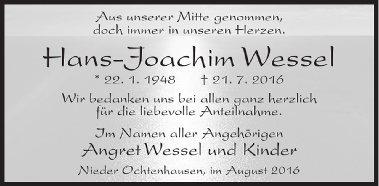 <p>Aus unserer Mitte genommen,<br />doch immer in unseren Herzen.</p><p>Hans-Joachim Wessel<br />* 22. 1. 1948<br />† 21. 7. 2016<br />Wir bedanken uns bei allen ganz herzlich<br />für die liebevolle Anteilnahme.<br />Im Namen aller Angehörigen</p><p>Angret Wessel und Kinder</p><p>Nieder Ochtenhausen, im August 2016</p>