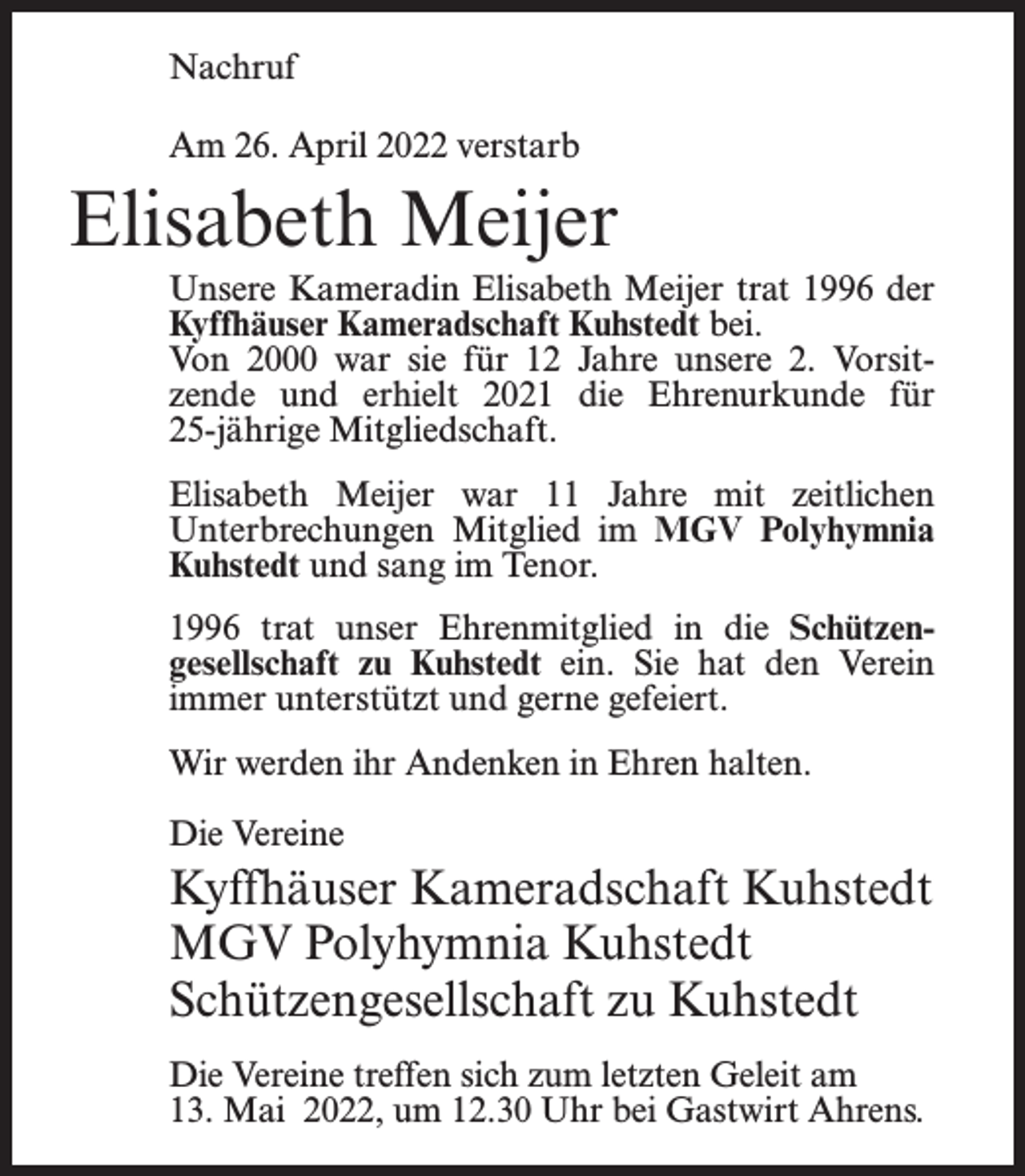 <p>Nachruf<br />Am 26. April 2022 verstarb</p><p>Elisabeth Meijer<br />Unsere Kameradin Elisabeth Meijer trat 1996 der<br />Kyffhäuser Kameradschaft Kuhstedt bei.<br />Von 2000 war sie für 12 Jahre unsere 2. Vorsitzende und erhielt 2021 die Ehrenurkunde für<br />25-jährige Mitgliedschaft.<br />Elisabeth Meijer war 11 Jahre mit zeitlichen<br />Unterbrechungen Mitglied im MGV Polyhymnia<br />Kuhstedt und sang im Tenor.<br />1996 trat unser Ehrenmitglied in die Schützengesellschaft zu Kuhstedt ein. Sie hat den Verein<br />immer unterstützt und gerne gefeiert.<br />Wir werden ihr Andenken in Ehren halten.<br />Die Vereine</p><p>Kyffhäuser Kameradschaft Kuhstedt<br />MGV Polyhymnia Kuhstedt<br />Schützengesellschaft zu Kuhstedt<br />Die Vereine treffen sich zum letzten Geleit am<br />13. Mai 2022, um 12.30 Uhr bei Gastwirt Ahrens.</p>