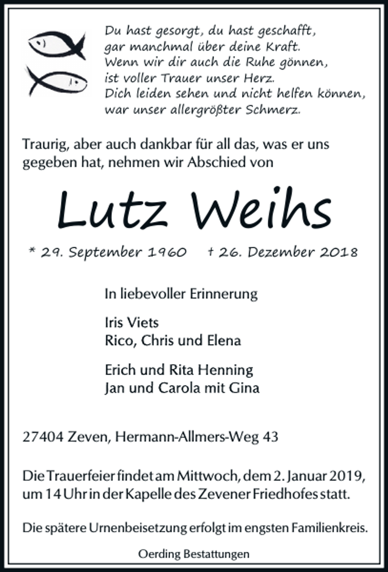 <p>Du hast gesorgt, du hast geschafft,<br />gar manchmal über deine Kraft.<br />Wenn wir dir auch die Ruhe gönnen,<br />ist voller Trauer unser Herz.<br />Dich leiden sehen und nicht helfen können,<br />war unser allergrößter Schmerz.</p><p>Traurig, aber auch dankbar für all das, was er uns<br />gegeben hat, nehmen wir Abschied von</p><p>Lutz Weihs</p><p>* 29. September 1960</p><p>† 26. Dezember 2018</p><p>In liebevoller Erinnerung</p><p>27404 Zeven, Hermann-Allmers-Weg 43<br />Die Trauerfeier findet am Mittwoch, dem 2. Januar 2019,<br />um 14 Uhr in der Kapelle des Zevener Friedhofes statt.<br />Die spätere Urnenbeisetzung erfolgt im engsten Familienkreis.<br />Oerding Bestattungen</p>