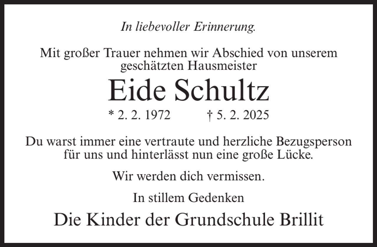 <p>In liebevoller Erinnerung.<br />Mit großer Trauer nehmen wir Abschied von unserem<br />geschätzten Hausmeister</p><p>Eide Schultz<br />* 2. 2. 1972</p><p>† 5. 2. 2025</p><p>Du warst immer eine vertraute und herzliche Bezugsperson<br />für uns und hinterlässt nun eine große Lücke.<br />Wir werden dich vermissen.<br />In stillem Gedenken</p><p>Die Kinder der Grundschule Brillit</p>