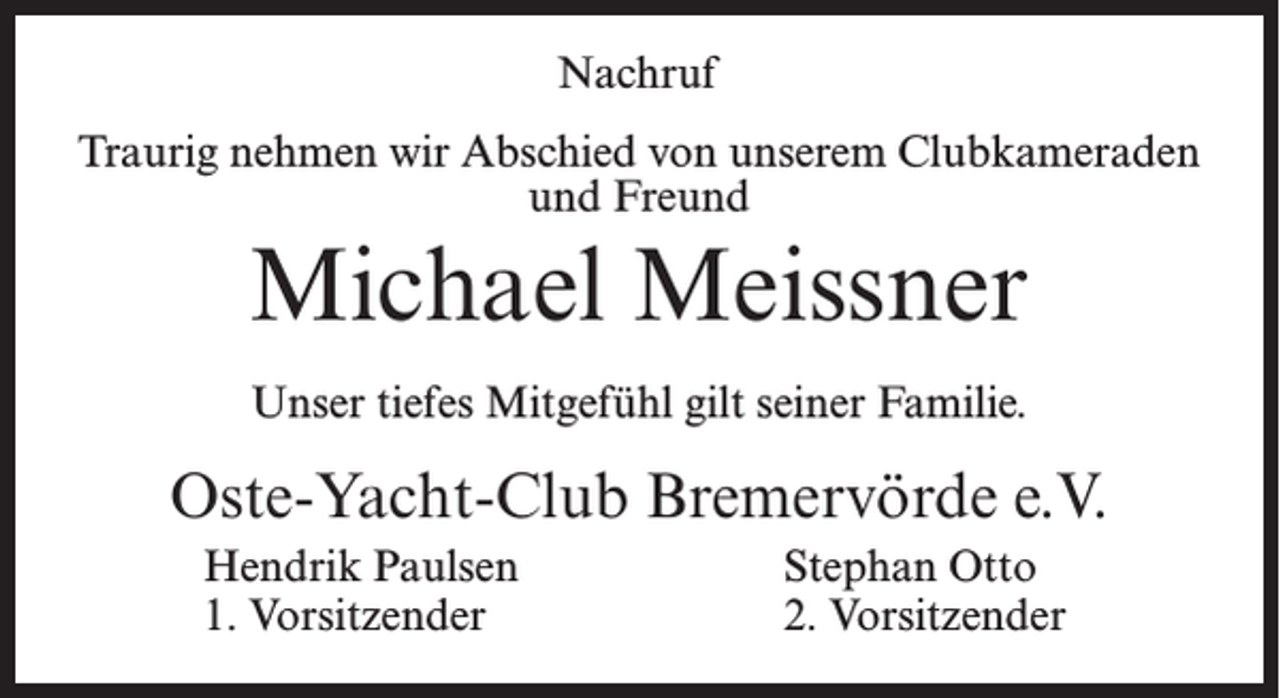 <p>Nachruf<br />Traurig nehmen wir Abschied von unserem Clubkameraden<br />und Freund</p><p>Michael Meissner<br />Unser tiefes Mitgefühl gilt seiner Familie.</p><p>Oste-Yacht-Club Bremervörde e.V.<br />Hendrik Paulsen<br />1. Vorsitzender</p><p>Stephan Otto<br />2. Vorsitzender</p>