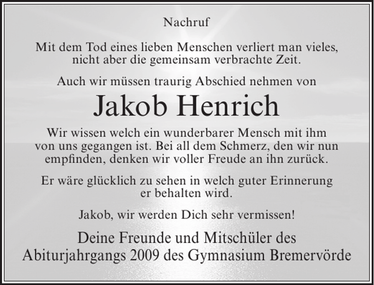 <p>Nachruf<br />Mit dem Tod eines lieben Menschen verliert man vieles,<br />nicht aber die gemeinsam verbrachte Zeit.<br />Auch wir müssen traurig Abschied nehmen von</p><p>Jakob Henrich</p><p>Wir wissen welch ein wunderbarer Mensch mit ihm<br />von uns gegangen ist. Bei all dem Schmerz, den wir nun<br />empfinden, denken wir voller Freude an ihn zurück.<br />Er wäre glücklich zu sehen in welch guter Erinnerung<br />er behalten wird.<br />Jakob, wir werden Dich sehr vermissen!</p><p>Deine Freunde und Mitschüler des<br />Abiturjahrgangs 2009 des Gymnasium Bremervörde</p>