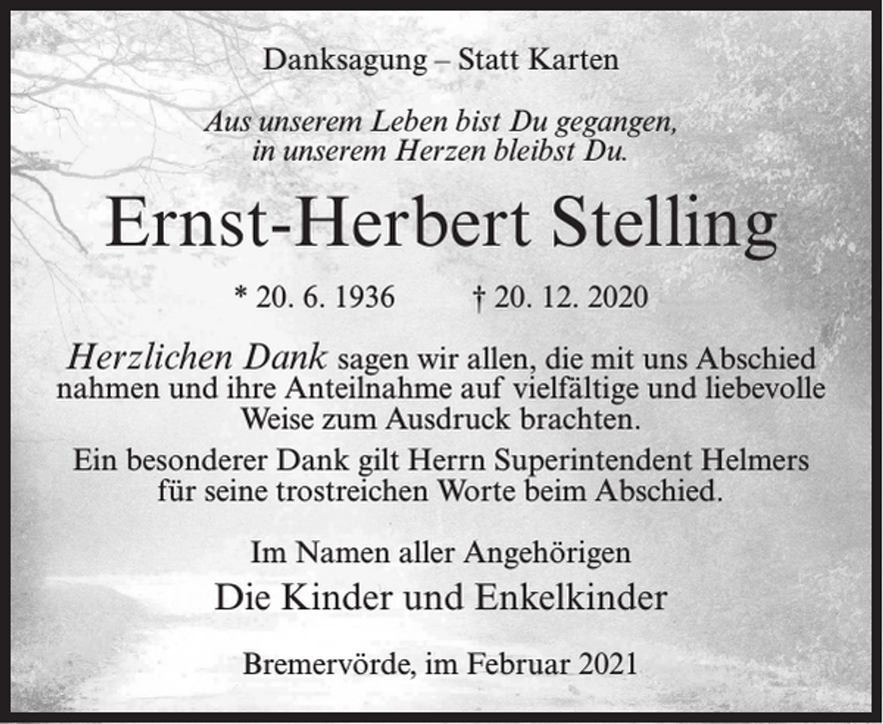 <p>Danksagung – Statt Karten<br />Aus unserem Leben bist Du gegangen,<br />in unserem Herzen bleibst Du.</p><p>Ernst-Herbert Stelling<br />* 20. 6. 1936 † 20. 12. 2020</p><p>Herzlichen Dank sagen wir allen, die mit uns Abschied<br />nahmen und ihre Anteilnahme auf vielfältige und liebevolle<br />Weise zum Ausdruck brachten.<br />Ein besonderer Dank gilt Herrn Superintendent Helmers<br />für seine trostreichen Worte beim Abschied.<br />Im Namen aller Angehörigen</p><p>Die Kinder und Enkelkinder<br />Bremervörde, im Februar 2021</p>