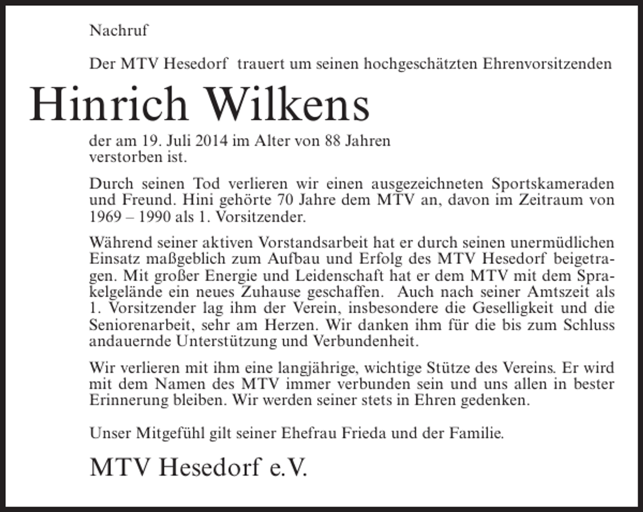 <p>Nachruf<br />Der MTV Hesedorf trauert um seinen hochgeschätzten Ehrenvorsitzenden</p><p>Hinrich Wilkens</p><p>der am 19. Juli 2014 im Alter von 88 Jahren<br />verstorben ist.<br />Durch seinen Tod verlieren wir einen ausgezeichneten Sportskameraden<br />und Freund. Hini gehörte 70 Jahre dem MTV an, davon im Zeitraum von<br />1969 – 1990 als 1. Vorsitzender.<br />Während seiner aktiven Vorstandsarbeit hat er durch seinen unermüdlichen<br />Einsatz maßgeblich zum Aufbau und Erfolg des MTV Hesedorf beigetragen. Mit großer Energie und Leidenschaft hat er dem MTV mit dem Sprakelgelände ein neues Zuhause geschaffen. Auch nach seiner Amtszeit als<br />1. Vorsitzender lag ihm der Verein, insbesondere die Geselligkeit und die<br />Seniorenarbeit, sehr am Herzen. Wir danken ihm für die bis zum Schluss<br />andauernde Unterstützung und Verbundenheit.<br />Wir verlieren mit ihm eine langjährige, wichtige Stütze des Vereins. Er wird<br />mit dem Namen des MTV immer verbunden sein und uns allen in bester<br />Erinnerung bleiben. Wir werden seiner stets in Ehren gedenken.<br />Unser Mitgefühl gilt seiner Ehefrau Frieda und der Familie.</p><p>MTV Hesedorf e.V.</p>
