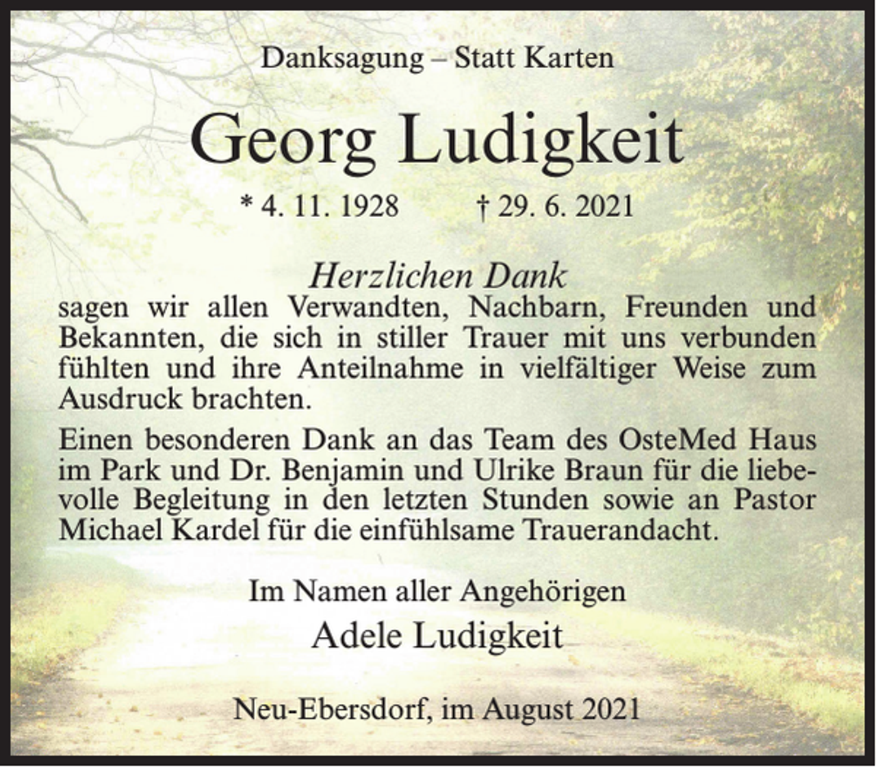 <p>Danksagung – Statt Karten</p><p>Georg Ludigkeit<br />* 4. 11. 1928 † 29. 6. 2021</p><p>Herzlichen Dank</p><p>sagen wir allen Verwandten, Nachbarn, Freunden und<br />Bekannten, die sich in stiller Trauer mit uns verbunden<br />fühlten und ihre Anteilnahme in vielfältiger Weise zum<br />Ausdruck brachten.<br />Einen besonderen Dank an das Team des OsteMed Haus<br />im Park und Dr. Benjamin und Ulrike Braun für die liebevolle Begleitung in den letzten Stunden sowie an Pastor<br />Michael Kardel für die einfühlsame Trauerandacht.<br />Im Namen aller Angehörigen</p><p>Adele Ludigkeit<br />Neu-Ebersdorf, im August 2021</p>