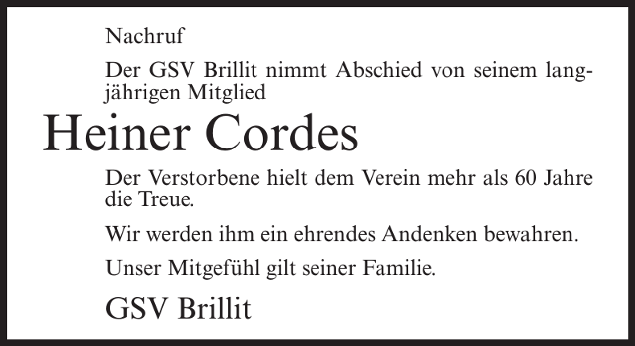 <p>Nachruf<br />Der GSV Brillit nimmt Abschied von seinem langjährigen Mitglied</p><p>Heiner Cordes</p><p>Der Verstorbene hielt dem Verein mehr als 60 Jahre<br />die Treue.<br />Wir werden ihm ein ehrendes Andenken bewahren.<br />Unser Mitgefühl gilt seiner Familie.</p><p>GSV Brillit</p>
