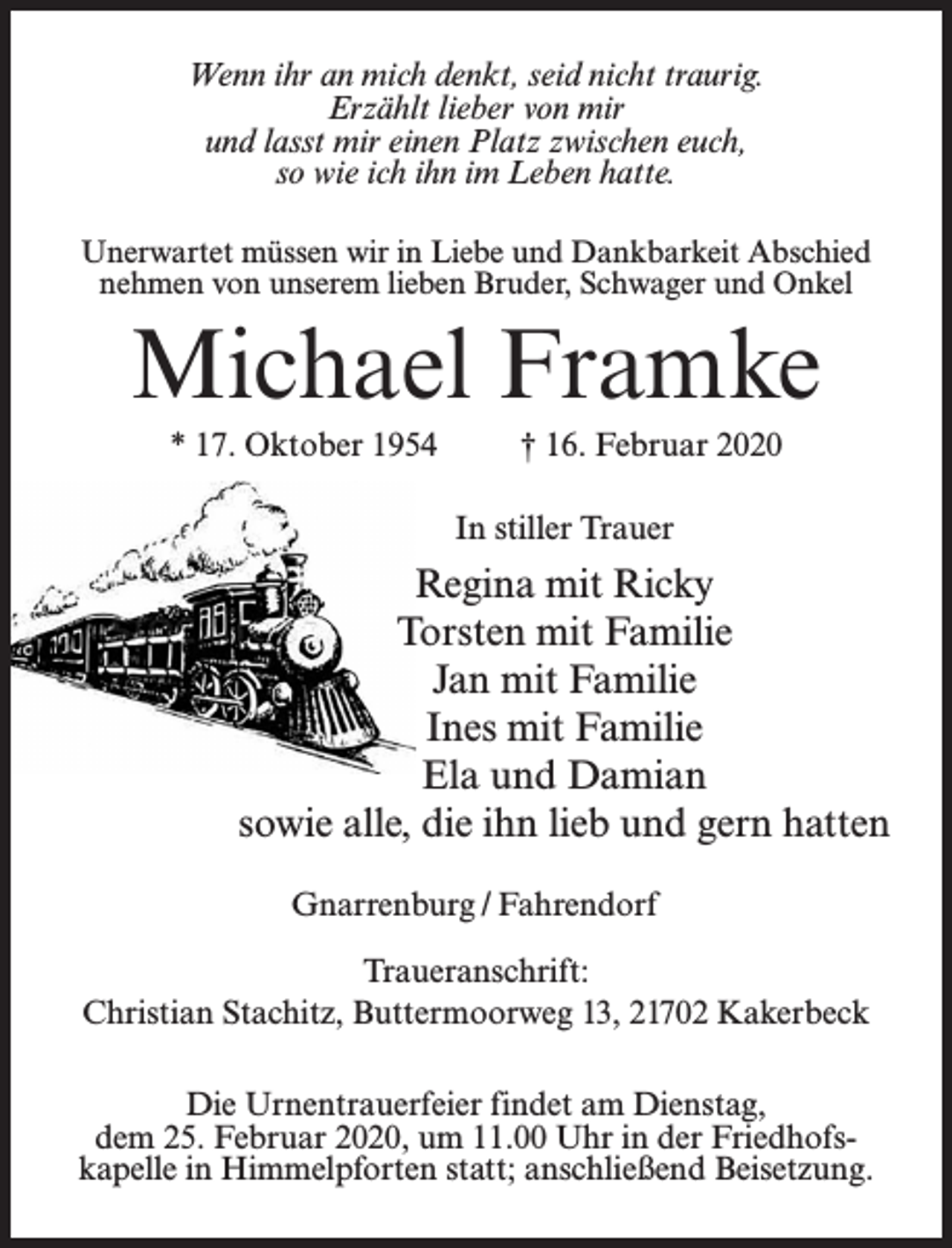 <p>Wenn ihr an mich denkt, seid nicht traurig.<br />Erzählt lieber von mir<br />und lasst mir einen Platz zwischen euch,<br />so wie ich ihn im Leben hatte.<br />Unerwartet müssen wir in Liebe und Dankbarkeit Abschied<br />nehmen von unserem lieben Bruder, Schwager und Onkel</p><p>Michael Framke<br />* 17. Oktober 1954 † 16. Februar 2020<br />In stiller Trauer</p><p>Regina mit Ricky<br />Torsten mit Familie<br />Jan mit Familie<br />Ines mit Familie<br />Ela und Damian<br />sowie alle, die ihn lieb und gern hatten<br />Gnarrenburg / Fahrendorf<br />Traueranschrift:<br />Christian Stachitz, Buttermoorweg 13, 21702 Kakerbeck<br />Die Urnentrauerfeier findet am Dienstag,<br />dem 25. Februar 2020, um 11.00 Uhr in der Friedhofskapelle in Himmelpforten statt; anschließend Beisetzung.</p>
