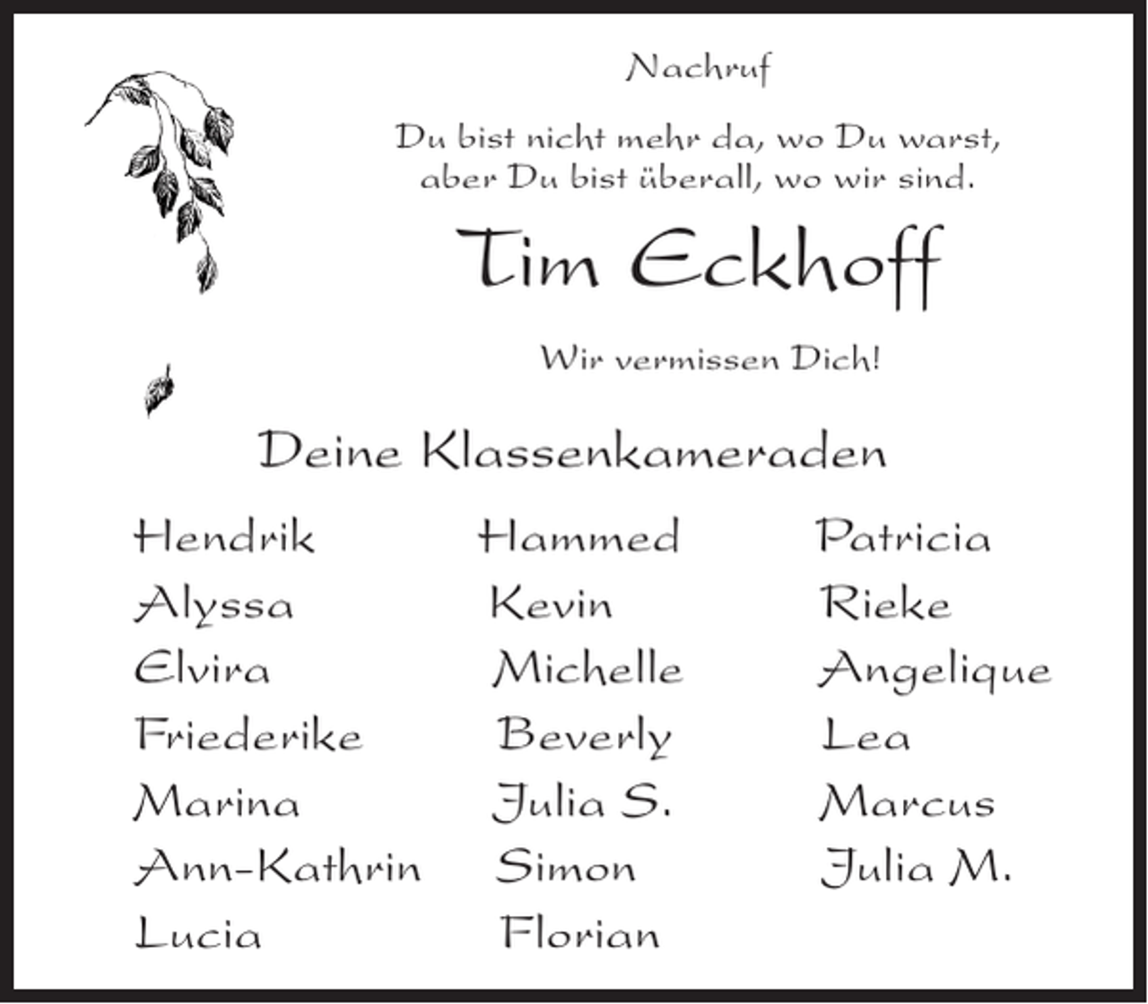 <p>Nachruf<br />Du bist nicht mehr da, wo Du warst,<br />aber Du bist überall, wo wir sind.</p><p>Tim Eckhoff<br />Wir vermissen Dich!</p><p>Deine Klassenkameraden<br />Hendrik<br />Alyssa<br />Elvira<br />Friederike<br />Marina<br />Ann-Kathrin<br />Lucia</p><p>Hammed<br />Kevin<br />Michelle<br />Beverly<br />Julia S.<br />Simon<br />Florian</p><p>Patricia<br />Rieke<br />Angelique<br />Lea<br />Marcus<br />Julia M.</p>