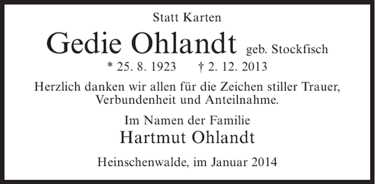 <p>Statt Karten</p><p>Gedie Ohlandt geb. Stockfisch<br />* 25. 8. 1923</p><p>† 2. 12. 2013</p><p>Herzlich danken wir allen für die Zeichen stiller Trauer,<br />Verbundenheit und Anteilnahme.<br />Im Namen der Familie</p><p>Hartmut Ohlandt<br />Heinschenwalde, im Januar 2014</p>