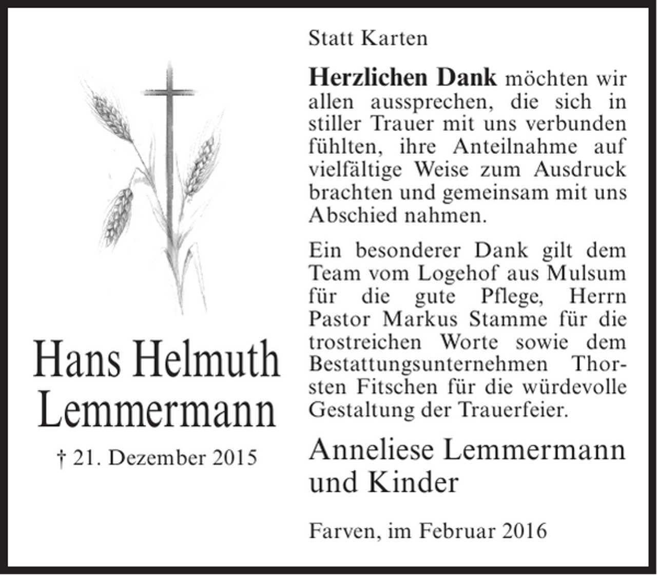 <p>Statt Karten</p><p>Herzlichen Dank möchten wir</p><p>allen aussprechen, die sich in<br />stiller Trauer mit uns verbunden<br />fühlten, ihre Anteilnahme auf<br />vielfältige Weise zum Ausdruck<br />brachten und gemeinsam mit uns<br />Abschied nahmen.</p><p>Hans Helmuth<br />Lemmermann<br />† 21. Dezember 2015</p><p>Ein besonderer Dank gilt dem<br />Team vom Logehof aus Mulsum<br />für die gute Pflege, Herrn<br />Pastor Markus Stamme für die<br />trostreichen Worte sowie dem<br />Bestattungsunternehmen Thorsten Fitschen für die würdevolle<br />Gestaltung der Trauerfeier.</p><p>Anneliese Lemmermann<br />und Kinder<br />Farven, im Februar 2016</p>