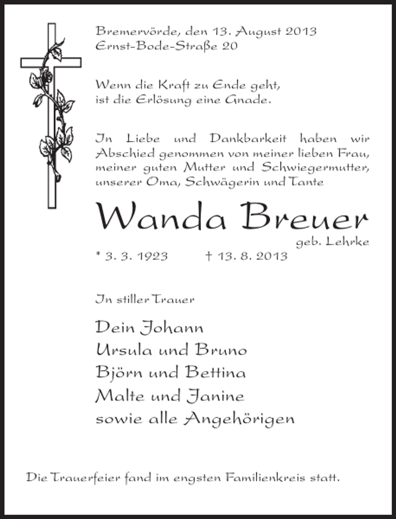 <p>Bremervörde, den 13. August 2013<br />Ernst-Bode-Straße 20<br />Wenn die Kraft zu Ende geht,<br />ist die Erlösung eine Gnade.<br />In Liebe und Dankbarkeit haben wir<br />Abschied genommen von meiner lieben Frau,<br />meiner guten Mutter und Schwiegermutter,<br />unserer Oma, Schwägerin und Tante</p><p>Wanda Breuer<br />* 3. 3. 1923 † 13. 8. 2013</p><p>geb. Lehrke</p><p>In stiller Trauer</p><p>Dein Johann<br />Ursula und Bruno<br />Björn und Bettina<br />Malte und Janine<br />sowie alle Angehörigen<br />Die Trauerfeier fand im engsten Familienkreis statt.</p>