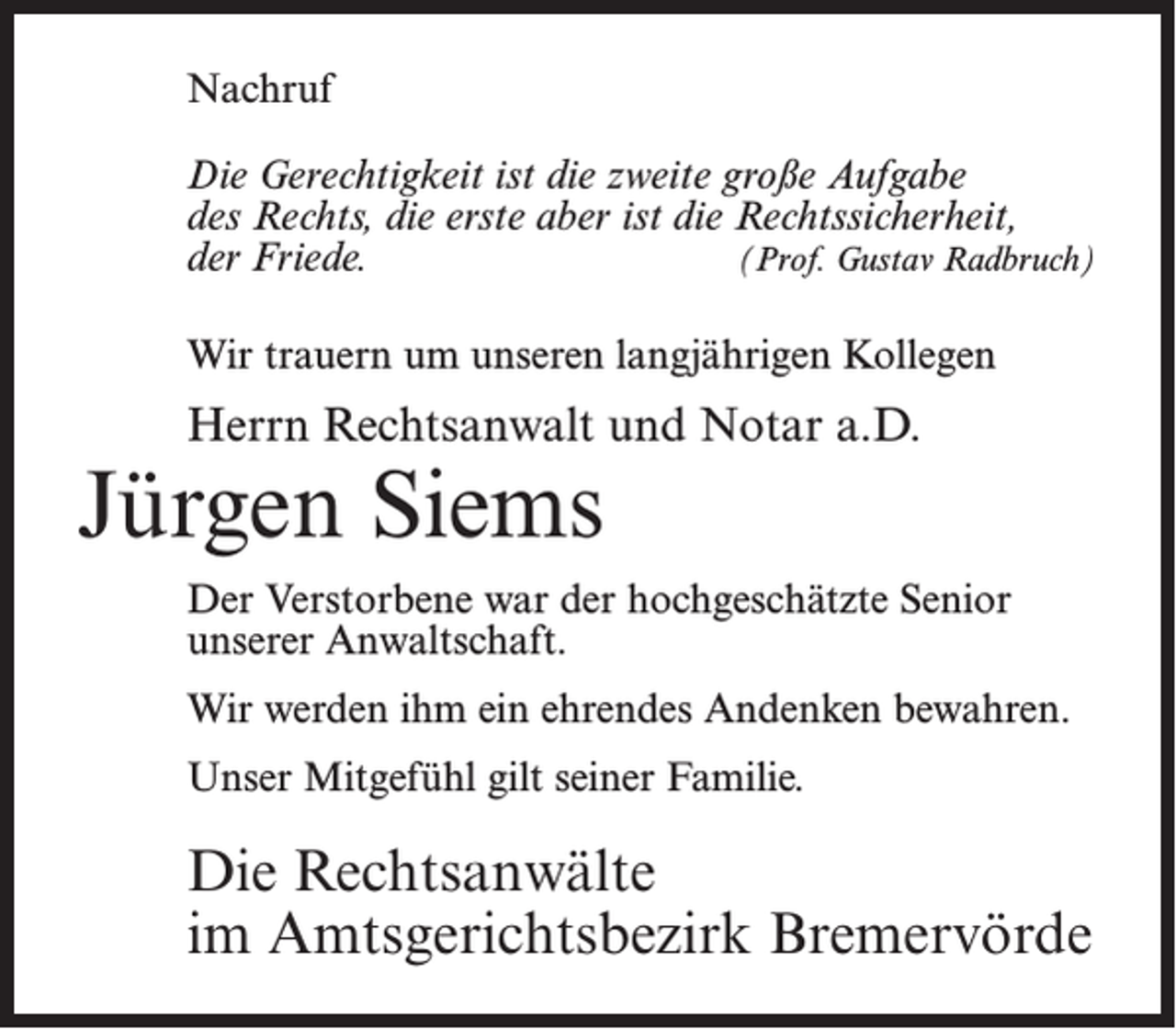 <p>Nachruf<br />Die Gerechtigkeit ist die zweite große Aufgabe<br />des Rechts, die erste aber ist die Rechtssicherheit,<br />der Friede.<br />(Prof. Gustav Radbruch)<br />Wir trauern um unseren langjährigen Kollegen</p><p>Herrn Rechtsanwalt und Notar a.D.</p><p>Jürgen Siems</p><p>Der Verstorbene war der hochgeschätzte Senior<br />unserer Anwaltschaft.<br />Wir werden ihm ein ehrendes Andenken bewahren.<br />Unser Mitgefühl gilt seiner Familie.</p><p>Die Rechtsanwälte<br />im Amtsgerichtsbezirk Bremervörde</p>