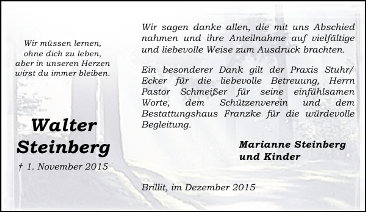 <p>Wir müssen lernen,<br />ohne dich zu leben,<br />aber in unseren Herzen<br />wirst du immer bleiben.</p><p>Walter<br />Steinberg<br />† 1. November 2015</p><p>Wir sagen danke allen, die mit uns Abschied<br />nahmen und ihre Anteilnahme auf vielfältige<br />und liebevolle Weise zum Ausdruck brachten.<br />Ein besonderer Dank gilt der Praxis Stuhr/<br />Ecker für die liebevolle Betreuung, Herrn<br />Pastor Schmeißer für seine einfühlsamen<br />Worte,<br />dem<br />Schützenverein<br />und<br />dem<br />Bestattungshaus Franzke für die würdevolle<br />Begleitung.</p><p>Marianne Steinberg<br />und Kinder<br />Brillit, im Dezember 2015</p>