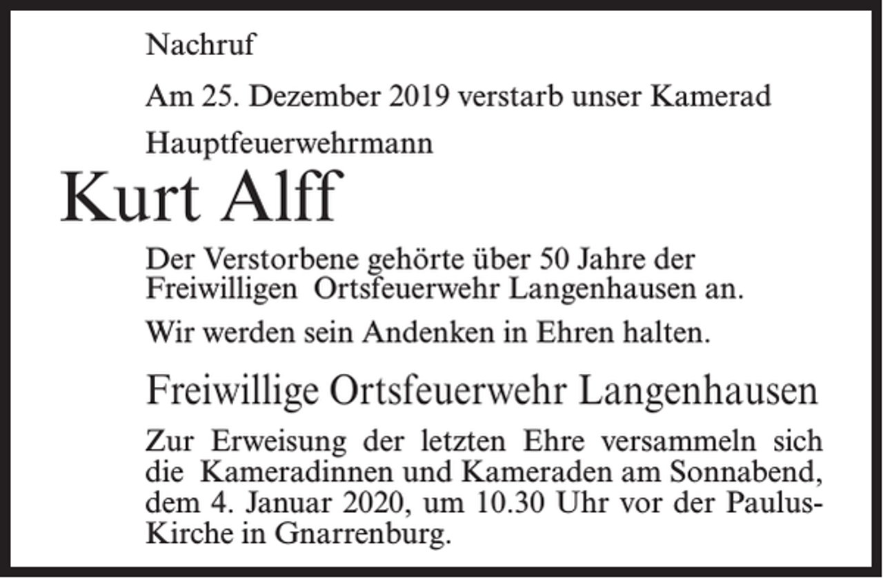 <p>Nachruf<br />Am 25. Dezember 2019 verstarb unser Kamerad<br />Hauptfeuerwehrmann</p><p>Kurt Alff</p><p>Der Verstorbene gehörte über 50 Jahre der<br />Freiwilligen Ortsfeuerwehr Langenhausen an.<br />Wir werden sein Andenken in Ehren halten.</p><p>Freiwillige Ortsfeuerwehr Langenhausen<br />Zur Erweisung der letzten Ehre versammeln sich<br />die Kameradinnen und Kameraden am Sonnabend,<br />dem 4. Januar 2020, um 10.30 Uhr vor der PaulusKirche in Gnarrenburg.</p>