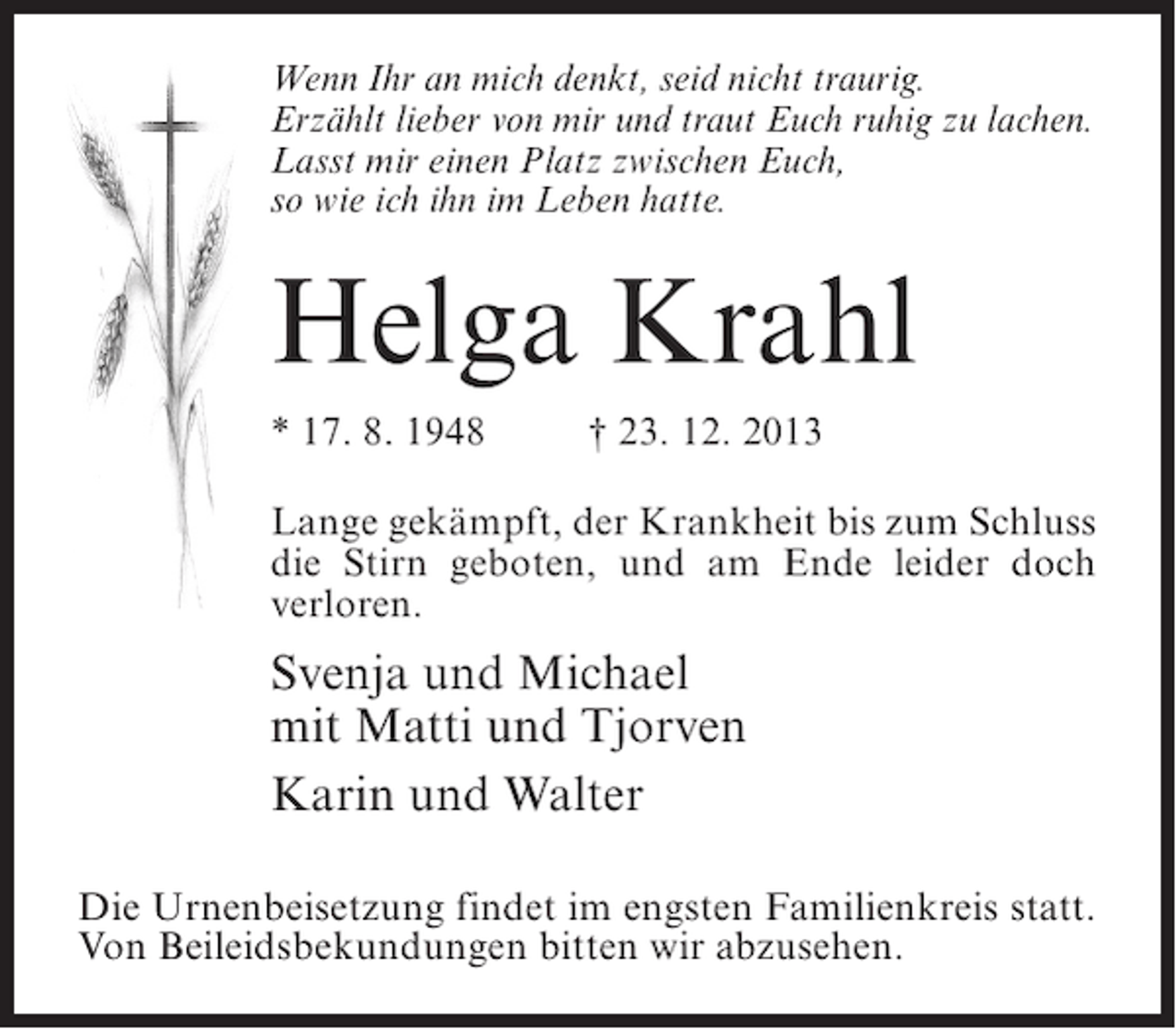 <p>Wenn Ihr an mich denkt, seid nicht traurig.<br />Erzählt lieber von mir und traut Euch ruhig zu lachen.<br />Lasst mir einen Platz zwischen Euch,<br />so wie ich ihn im Leben hatte.</p><p>Helga Krahl<br />* 17. 8. 1948 † 23. 12. 2013<br />Lange gekämpft, der Krankheit bis zum Schluss<br />die Stirn geboten, und am Ende leider doch<br />verloren.</p><p>Svenja und Michael<br />mit Matti und Tjorven<br />Karin und Walter<br />Die Urnenbeisetzung findet im engsten Familienkreis statt.<br />Von Beileidsbekundungen bitten wir abzusehen.</p>