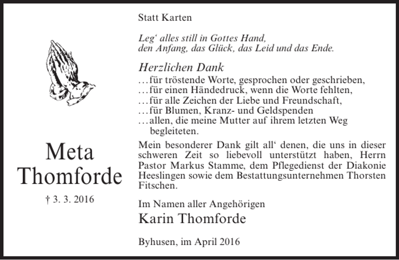 <p>Statt Karten<br />Leg‘ alles still in Gottes Hand,<br />den Anfang, das Glück, das Leid und das Ende.</p><p>Herzlichen Dank</p><p>Meta<br />Thomforde<br />† 3. 3. 2016</p><p>... ür tröstende Worte, gesprochen oder geschrieben,<br />f<br />... ür einen Händedruck, wenn die Worte fehlten,<br />f<br />... ür alle Zeichen der Liebe und Freundschaft,<br />f<br />... ür Blumen, Kranz- und Geldspenden<br />f<br />... llen, die meine Mutter auf ihrem letzten Weg<br />a<br />b<br />egleiteten.<br />Mein besonderer Dank gilt all‘ denen, die uns in dieser<br />schweren Zeit so liebevoll unterstützt haben, Herrn<br />Pastor Markus Stamme, dem Pflegedienst der Diakonie<br />Heeslingen sowie dem Bestattungsunternehmen Thorsten<br />Fitschen.<br />Im Namen aller Angehörigen</p><p>Karin Thomforde<br />Byhusen, im April 2016</p>