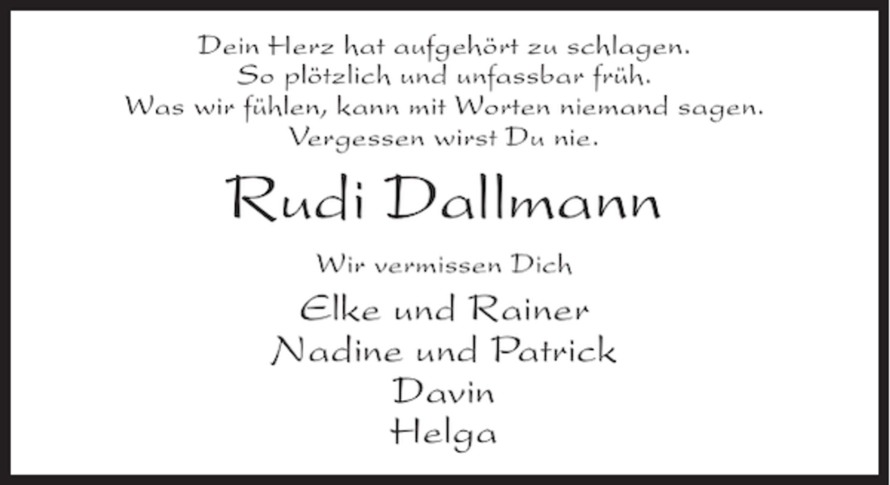 <p>Dein Herz hat aufgehört zu schlagen.<br />So plötzlich und unfassbar früh.<br />Was wir fühlen, kann mit Worten niemand sagen.<br />Vergessen wirst Du nie.</p><p>Rudi Dallmann<br />Wir vermissen Dich</p><p>Elke und Rainer<br />Nadine und Patrick<br />Davin<br />Helga</p>
