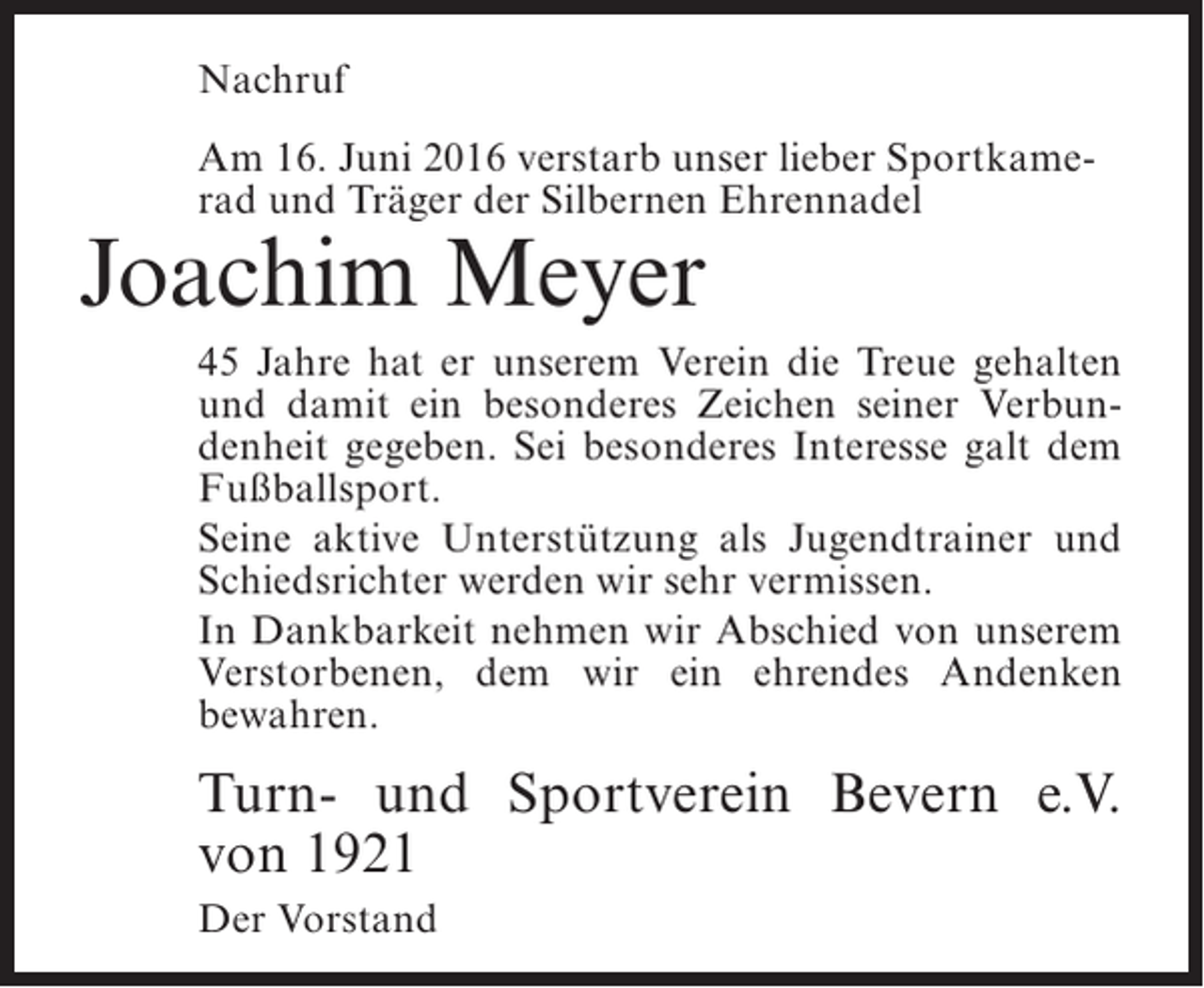 <p>Nachruf<br />Am 16. Juni 2016 verstarb unser lieber Sportkamerad und Träger der Silbernen Ehrennadel</p><p>Joachim Meyer</p><p>45 Jahre hat er unserem Verein die Treue gehalten<br />und damit ein besonderes Zeichen seiner Verbundenheit gegeben. Sei besonderes Interesse galt dem<br />Fußballsport.<br />Seine aktive Unterstützung als Jugendtrainer und<br />Schiedsrichter werden wir sehr vermissen.<br />In Dankbarkeit nehmen wir Abschied von unserem<br />Verstorbenen, dem wir ein ehrendes Andenken<br />bewahren.</p><p>Turn- und Sportverein Bevern e.V.<br />von 1921<br />Der Vorstand</p>