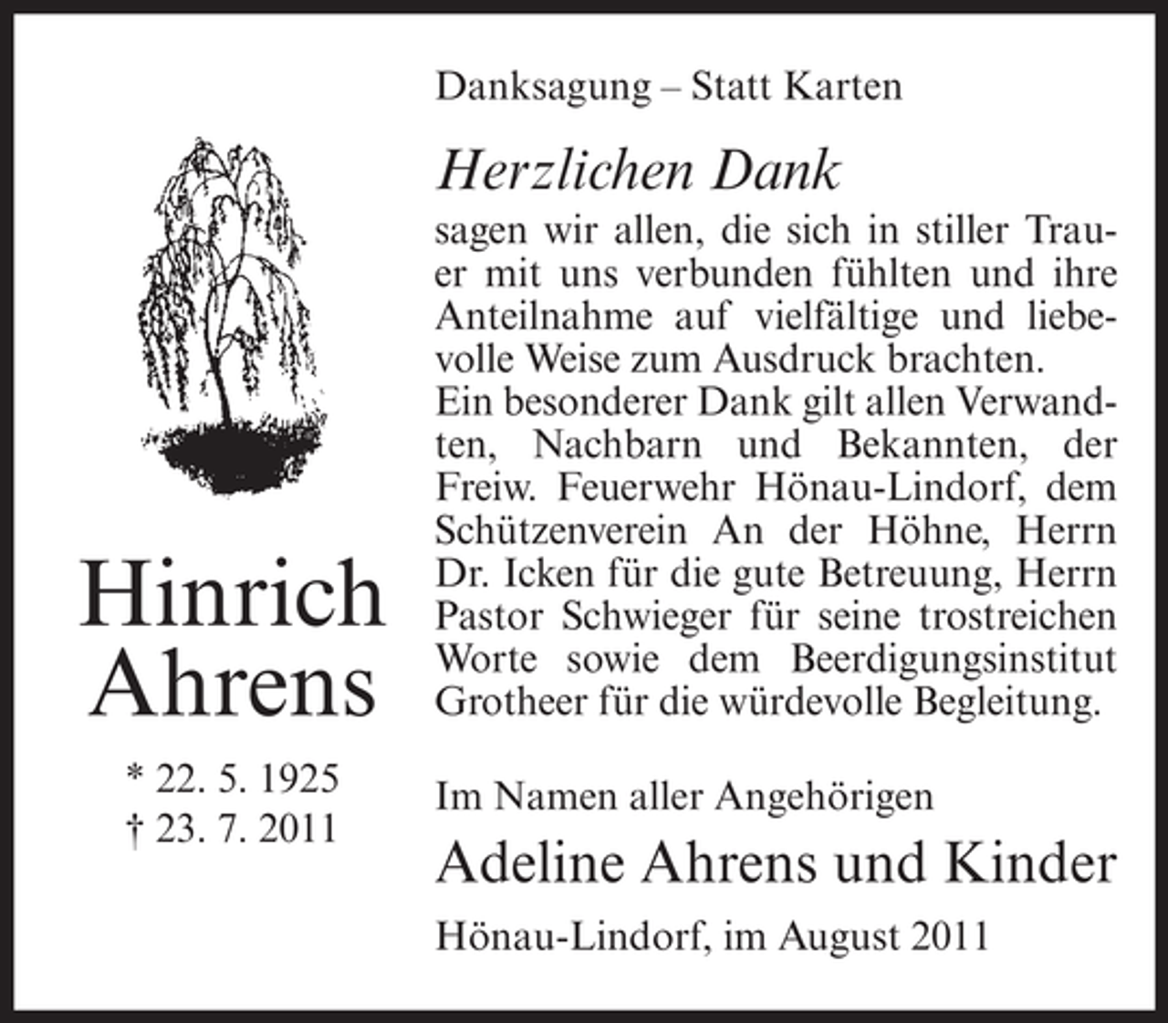 <p>Danksagung – Statt Karten</p><p>Herzlichen Dank</p><p>Hinrich<br />Ahrens<br />* 22. 5. 1925<br />† 23. 7. 2011</p><p>sagen wir allen, die sich in stiller Trauer mit uns verbunden fühlten und ihre<br />Anteilnahme auf vielfältige und liebevolle Weise zum Ausdruck brachten.<br />Ein besonderer Dank gilt allen Verwandten, Nachbarn und Bekannten, der<br />Freiw. Feuerwehr Hönau-Lindorf, dem<br />Schützenverein An der Höhne, Herrn<br />Dr. Icken für die gute Betreuung, Herrn<br />Pastor Schwieger für seine trostreichen<br />Worte sowie dem Beerdigungsinstitut<br />Grotheer für die würdevolle Begleitung.<br />Im Namen aller Angehörigen</p><p>Adeline Ahrens und Kinder<br />Hönau-Lindorf, im August 2011</p>