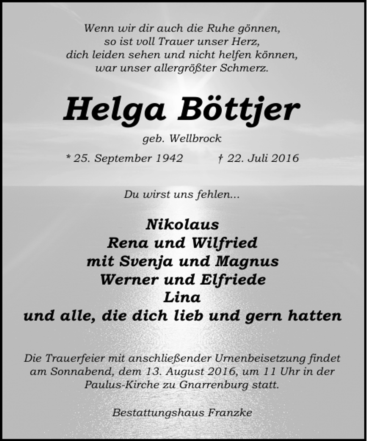 <p>Wenn wir dir auch die Ruhe gönnen,<br />so ist voll Trauer unser Herz,<br />dich leiden sehen und nicht helfen können,<br />war unser allergrößter Schmerz.</p><p>Helga Böttjer<br />geb. Wellbrock</p><p>* 25. September 1942</p><p>† 22. Juli 2016</p><p>Du wirst uns fehlen...</p><p>Nikolaus<br />Rena und Wilfried<br />mit Svenja und Magnus<br />Werner und Elfriede<br />Lina<br />und alle, die dich lieb und gern hatten<br />Die Trauerfeier mit anschließender Urnenbeisetzung findet<br />am Sonnabend, dem 13. August 2016, um 11 Uhr in der<br />Paulus-Kirche zu Gnarrenburg statt.<br />Bestattungshaus Franzke</p>