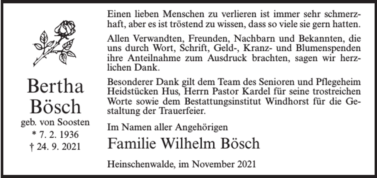 <p>Bertha<br />Bösch</p><p>geb. von Soosten<br />* 7. 2. 1936<br />† 24. 9. 2021</p><p>Einen lieben Menschen zu verlieren ist immer sehr schmerzhaft, aber es ist tröstend zu wissen, dass so viele sie gern hatten.<br />Allen Verwandten, Freunden, Nachbarn und Bekannten, die<br />uns durch Wort, Schrift, Geld-, Kranz- und Blumenspenden<br />ihre Anteilnahme zum Ausdruck brachten, sagen wir herzlichen Dank.<br />Besonderer Dank gilt dem Team des Senioren und Pflegeheim<br />Heidstücken Hus, Herrn Pastor Kardel für seine trostreichen<br />Worte sowie dem Bestattungsinstitut Windhorst für die Gestaltung der Trauerfeier.<br />Im Namen aller Angehörigen</p><p>Familie Wilhelm Bösch<br />Heinschenwalde, im November 2021</p>